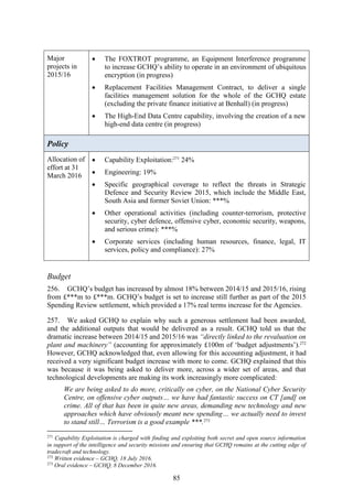 85
Major
projects in
2015/16
 The FOXTROT programme, an Equipment Interference programme
to increase GCHQ’s ability to operate in an environment of ubiquitous
encryption (in progress)
 Replacement Facilities Management Contract, to deliver a single
facilities management solution for the whole of the GCHQ estate
(excluding the private finance initiative at Benhall) (in progress)
 The High-End Data Centre capability, involving the creation of a new
high-end data centre (in progress)
Policy
Allocation of
effort at 31
March 2016
 Capability Exploitation:271
24%
 Engineering: 19%
 Specific geographical coverage to reflect the threats in Strategic
Defence and Security Review 2015, which include the Middle East,
South Asia and former Soviet Union: ***%
 Other operational activities (including counter-terrorism, protective
security, cyber defence, offensive cyber, economic security, weapons,
and serious crime): ***%
 Corporate services (including human resources, finance, legal, IT
services, policy and compliance): 27%
Budget
256. GCHQ’s budget has increased by almost 18% between 2014/15 and 2015/16, rising
from £***m to £***m. GCHQ’s budget is set to increase still further as part of the 2015
Spending Review settlement, which provided a 17% real terms increase for the Agencies.
257. We asked GCHQ to explain why such a generous settlement had been awarded,
and the additional outputs that would be delivered as a result. GCHQ told us that the
dramatic increase between 2014/15 and 2015/16 was “directly linked to the revaluation on
plant and machinery” (accounting for approximately £100m of ‘budget adjustments’).272
However, GCHQ acknowledged that, even allowing for this accounting adjustment, it had
received a very significant budget increase with more to come. GCHQ explained that this
was because it was being asked to deliver more, across a wider set of areas, and that
technological developments are making its work increasingly more complicated:
We are being asked to do more, critically on cyber, on the National Cyber Security
Centre, on offensive cyber outputs… we have had fantastic success on CT [and] on
crime. All of that has been in quite new areas, demanding new technology and new
approaches which have obviously meant new spending… we actually need to invest
to stand still… Terrorism is a good example ***.273
271
Capability Exploitation is charged with finding and exploiting both secret and open source information
in support of the intelligence and security missions and ensuring that GCHQ remains at the cutting edge of
tradecraft and technology.
272
Written evidence – GCHQ, 18 July 2016.
273
Oral evidence – GCHQ, 8 December 2016.
 