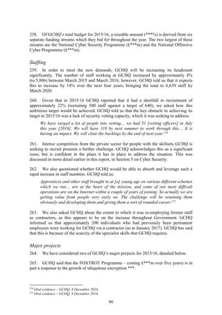86
258. Of GCHQ’s total budget for 2015/16, a sizeable amount (***%) is derived from six
separate funding streams which they bid for throughout the year. The two largest of these
streams are the National Cyber Security Programme (£***m) and the National Offensive
Cyber Programme (£***m).
Staffing
259. In order to meet the new demands, GCHQ will be increasing its headcount
significantly. The number of staff working at GCHQ increased by approximately 4%
(to 5,806) between March 2015 and March 2016; however, GCHQ told us that it expects
this to increase by 14% over the next four years, bringing the total to 6,639 staff by
March 2020.
260. Given that in 2015/16 GCHQ reported that it had a shortfall in recruitment of
approximately 22% (recruiting 500 staff against a target of 640), we asked how this
ambitious target would be achieved. GCHQ told us that the key obstacle to achieving its
target in 2015/16 was a lack of security vetting capacity, which it was seeking to address:
We have surged a lot of people into vetting… we had 51 [vetting officers] in July
this year [2016]. We will have 110 by next summer to work through this… It is
having an impact. We will clear the backlogs by the end of next year.274
261. Intense competition from the private sector for people with the skillsets GCHQ is
seeking to recruit presents a further challenge. GCHQ acknowledges this as a significant
issue, but is confident in the plans it has in place to address the situation. This was
discussed in more detail earlier in this report, in Section 5 on Cyber Security.
262. We also questioned whether GCHQ would be able to absorb and leverage such a
rapid increase in staff numbers. GCHQ told us:
Apprentices and other staff brought in at [a] young age on various different schemes
which we run… are at the heart of the mission, and some of our most difficult
operations are on the Internet within a couple of years of joining. So actually we are
getting value from people very early on. The challenge will be retaining them
obviously and developing them and giving them a sort of rounded career.275
263. We also asked GCHQ about the extent to which it was re-employing former staff
as contractors, as this appears to be on the increase throughout Government. GCHQ
informed us that approximately 200 individuals who had previously been permanent
employees were working for GCHQ via a contractor (as at January 2017). GCHQ has said
that this is because of the scarcity of the specialist skills that GCHQ requires.
Major projects
264. We have considered two of GCHQ’s major projects for 2015/16, detailed below.
265. GCHQ said that the FOXTROT Programme – costing £***m over five years) is in
part a response to the growth of ubiquitous encryption ***.
274
Oral evidence – GCHQ, 8 December 2016.
275
Oral evidence – GCHQ, 8 December 2016.
 