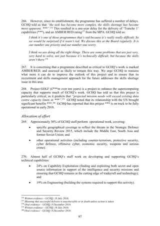87
266. However, since its establishment, the programme has suffered a number of delays.
GCHQ told us that “the task has become more complex, the skills shortage has become
more apparent, ***”.276
This resulted in a one-year delay for the delivery of ‘Tranche 1’
capabilities (***), and an AMBER/RED rating277
from the MPA. GCHQ told us:
I think it’s one of those programmes that’s red because it’s really really difficult. So
we would be surprised if it wasn’t red. We discuss this at the Board regularly. It is
our number one priority and our number one worry.
I think we are doing all the right things. There are some problems that are just very,
very hard to solve, not just because it’s technically difficult, but because the skills
aren’t there.278
267. It is concerning that a programme described as critical to GCHQ’s work is marked
AMBER/RED, and assessed as likely to remain this way. We urge GCHQ to reassess
what more it can do to improve the outlook of this project and to ensure that its
recruitment and skills management approach for the future addresses the skills shortage
issue in this area.
268. Project GOLF (£***m over ten years) is a project to enhance the supercomputing
capacity that supports much of GCHQ’s work. GCHQ has told us that this project is
particularly critical, as it predicts that “projected mission needs will exceed existing data
centre capacity limits in ***”.279
GCHQ noted that its relationship with the US brought
significant benefits ***.280
GCHQ has reported that this project *** is on track to be fully
operational in early 2018.
Allocation of effort
269. Approximately 30% of GCHQ staff perform operational work, covering:
 specific geographical coverage to reflect the threats in the Strategic Defence
and Security Review 2015, which include the Middle East, South Asia and
former Soviet Union; and
 other operational activities (including counter-terrorism, protective security,
cyber defence, offensive cyber, economic security, weapons and serious
crime).
270. Almost half of GCHQ’s staff work on developing and supporting GCHQ’s
technical capabilities:
 24% on Capability Exploitation (finding and exploiting both secret and open
source information in support of the intelligence and security missions and
ensuring that GCHQ remains at the cutting edge of tradecraft and technology);
and
 19% on Engineering (building the systems required to support this activity).
276
Written evidence – GCHQ, 18 July 2016.
277
Meaning that successful delivery is unachievable or in doubt unless action is taken.
278
Oral evidence – GCHQ, 8 December 2016.
279
Written evidence – GCHQ, 18 July 2016.
280
Oral evidence – GCHQ, 8 December 2016.
 