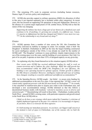 88
271. The remaining 27% work in corporate services (including human resources,
finance, legal, IT services, policy and compliance).
272. GCHQ also provides support to military operations (SMO) (its allocation of effort
to this area is not reported separately but is included within other categories). In recent
years, this has focused on supporting UK operations in Iraq and Afghanistan. However, in
the absence of a current major deployment of UK combat forces, GCHQ told us that the
nature of this was changing:
Supporting the military has been a huge part of our history for a hundred years and
continues to be. If anything, it’s growing now actually, in a different way. I mean,
it’s massive in Afghanistan but that has changed and I think it’s now more two way.
***. So the relationship is very broad and very deep.281
Estates
273. GCHQ operates from a number of sites across the UK: this Committee has
consistently criticised its inability to manage its estate. For example, when it built ‘the
Doughnut’ in Benhall, Cheltenham in 2004 (at the time the largest building constructed
for secret intelligence outside of the USA), it was already too small for the number of
GCHQ staff. ‘The Doughnut’ continues to cause problems: despite improvements in the
use of the existing space over the years, and the building of a new premises (‘the Cube’) in
part of its car park, it operates at more than 125% of designed capacity on any given day.
274. In explaining why they found themselves in this situation (again), GCHQ told us:
Over recent years GCHQ has received additional funding for staff to work on
counter-terrorism and to address the cyber challenge. While this staff growth has
been accommodated within the MOB [‘the Doughnut’] for cost efficiency, the
building is now operating beyond its optimal capacity. Further growth to address
the ISIL threat is scheduled. Moreover, intelligence tradecraft and ways of working
have changed, resulting in a need for additional and different accommodation.282
275. In the Spending Review, GCHQ sought – but failed – to secure extra funding for
additional accommodation in the next five years. It has reported that “GCHQ’s estate will
remain under significant pressure with this felt most keenly in Cheltenham”.283
As a result,
it has cancelled its medium-term plan to acquire new estate in the Cheltenham area, and
developed a new accommodation strategy. GCHQ informed us that this follows a
decentralised business model, with locations “selected to maximise access to diverse and
talented people”.284
Decentralising will result in three hubs – Cheltenham, London and the
North West – around GCHQ’s existing estate, with particular expansion and growth aimed
in the North West. GCHQ told us:
I think we do have a new strategy which meets indeed the Committee’s criticisms of
slightly haphazard approach in the past. It is coherent. It is increasingly tri-Agency.
As you know, there is a vision for the three agencies.
It’s both meeting our immediate pressures. As you know, our biggest staff concern at
the moment is lack of space in Cheltenham, one of the reasons why we built the
281
Oral evidence – GCHQ, 19 January 2017.
282
Written evidence – GCHQ, 30 August 2016.
283
GCHQ Annual Accounts, 2015/16.
284
Written evidence – GCHQ, 30 August 2016.
 