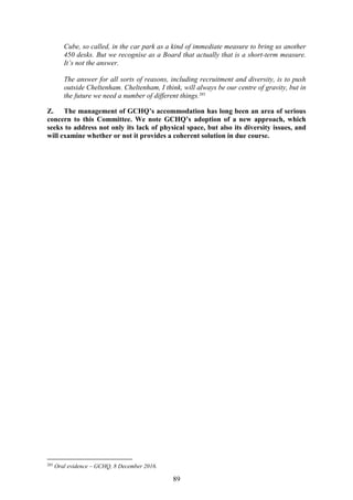 89
Cube, so called, in the car park as a kind of immediate measure to bring us another
450 desks. But we recognise as a Board that actually that is a short-term measure.
It’s not the answer.
The answer for all sorts of reasons, including recruitment and diversity, is to push
outside Cheltenham. Cheltenham, I think, will always be our centre of gravity, but in
the future we need a number of different things.285
Z. The management of GCHQ’s accommodation has long been an area of serious
concern to this Committee. We note GCHQ’s adoption of a new approach, which
seeks to address not only its lack of physical space, but also its diversity issues, and
will examine whether or not it provides a coherent solution in due course.
285
Oral evidence – GCHQ, 8 December 2016.
 
