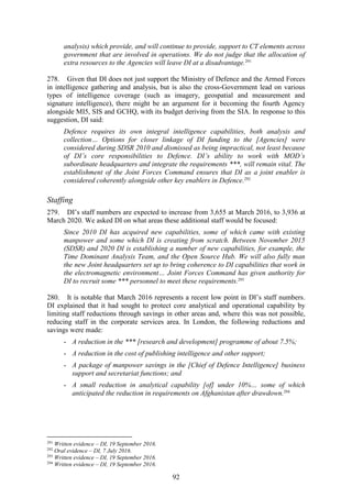 92
analysis) which provide, and will continue to provide, support to CT elements across
government that are involved in operations. We do not judge that the allocation of
extra resources to the Agencies will leave DI at a disadvantage.291
278. Given that DI does not just support the Ministry of Defence and the Armed Forces
in intelligence gathering and analysis, but is also the cross-Government lead on various
types of intelligence coverage (such as imagery, geospatial and measurement and
signature intelligence), there might be an argument for it becoming the fourth Agency
alongside MI5, SIS and GCHQ, with its budget deriving from the SIA. In response to this
suggestion, DI said:
Defence requires its own integral intelligence capabilities, both analysis and
collection… Options for closer linkage of DI funding to the [Agencies] were
considered during SDSR 2010 and dismissed as being impractical, not least because
of DI’s core responsibilities to Defence. DI’s ability to work with MOD’s
subordinate headquarters and integrate the requirements ***, will remain vital. The
establishment of the Joint Forces Command ensures that DI as a joint enabler is
considered coherently alongside other key enablers in Defence.292
Staffing
279. DI’s staff numbers are expected to increase from 3,655 at March 2016, to 3,936 at
March 2020. We asked DI on what areas these additional staff would be focused:
Since 2010 DI has acquired new capabilities, some of which came with existing
manpower and some which DI is creating from scratch. Between November 2015
(SDSR) and 2020 DI is establishing a number of new capabilities, for example, the
Time Dominant Analysis Team, and the Open Source Hub. We will also fully man
the new Joint headquarters set up to bring coherence to DI capabilities that work in
the electromagnetic environment… Joint Forces Command has given authority for
DI to recruit some *** personnel to meet these requirements.293
280. It is notable that March 2016 represents a recent low point in DI’s staff numbers.
DI explained that it had sought to protect core analytical and operational capability by
limiting staff reductions through savings in other areas and, where this was not possible,
reducing staff in the corporate services area. In London, the following reductions and
savings were made:
- A reduction in the *** [research and development] programme of about 7.5%;
- A reduction in the cost of publishing intelligence and other support;
- A package of manpower savings in the [Chief of Defence Intelligence] business
support and secretariat functions; and
- A small reduction in analytical capability [of] under 10%… some of which
anticipated the reduction in requirements on Afghanistan after drawdown.294
291
Written evidence – DI, 19 September 2016.
292
Oral evidence – DI, 7 July 2016.
293
Written evidence – DI, 19 September 2016.
294
Written evidence – DI, 19 September 2016.
 