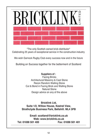12
"The only Scottish owned brick distributor"
Celebrating 25 years of exceptional service in the construction industry
We wish Garnock Rugby Club every success now and in the future
Building on Success together for the betterment of Scotland
Bricklink Ltd,
Suite 1/2, Willow House, Kestrel View,
Strathclyde Business Park, Bellshill. ML4 3PB
Email: scotland@bricklink.co.uk
Web: www.bricklink.co.uk
Tel: 01698 501 400 Fax: 01698 501 401
Suppliers of :
Facing Bricks
Architectural Masonry & Cast Stone
Recon Random Walling Stone
Cut & Bond in Facing Brick and Walling Stone
Natural Stone
Design advice on any of the above
 
