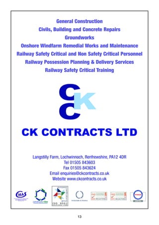 13
General Construction
Civils, Building and Concrete Repairs
Groundworks
Onshore Windfarm Remedial Works and Maintenance
Railway Safety Critical and Non Safety Critical Personnel
Railway Possession Planning & Delivery Services
Railway Safety Critical Training
Langstilly Farm, Lochwinnoch, Renfrewshire, PA12 4DR
Tel 01505 843603
Fax 01505 843624
Email enquiries@ckcontracts.co.uk
Website www.ckcontracts.co.uk
 