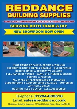 14
YOUR LOCAL INDEPENDENT BUILDERS &TIMBER MERCHANT
SERVING BOTH TRADE & DIY
HUGE RANGE OF PAVING, EDGING & WALLING
DECORATIVE STONE CHIPS & GRAVELS • BLOCK PAVING
BLOCKS, BRICK & DECORATIVE WALLING
FULL RANGE OF TIMBER – SAWN, C16, FINISHED, SHEETS
DECKING & FENCING
ALL TYPES OF PLASTERBOARD & INSULATION
UNDERGROUND & ABOVEGROUND DRAINAGE • GUTTERING
ARTIFICIAL GRASS
ROOFING TILES & SLATES – ALL ACCESSORIES
HUGE RANGERANGE OF PAVING, EDGING & WALLINGRANGE OF PAVING, EDGING
NEW SHOWROOM NOW OPENYOURLOCAL INDEPENDENTBUILDERS& TIMBERMERCHANT
SERVINGBOTHTRADE & DIY
HUGE RANGE OF PAVING, EDGING & WALLING
DECORATIVE STONE CHIPS & GRAVELS • BLOCK PAVING
BLOCKS, BRICK & DECORATIVE WALLING
FULL RANGE OF TIMBER – SAWN, C16, FINISHED, SHEETS
DECKING & FENCING
ALL TYPES OF PLASTERBOARD & INSULATION
UNDERGROUND & ABOVEGROUND DRAINAGE • GUTTERING
ARTIFICIAL GRASS
ROOFING TILES & SLATES – ALL ACCESSORIES
 