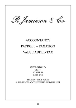 23
R Jamieson & Co
ACCOUNTANCY
PAYROLL – TAXATION
VALUE ADDED TAX
32 EGLINTON St.
BEITH
AYRSHIRE
KA15 1AH
TEL/FAX: 01505 503000
R.JAMIESON-ACCOUNTANTS@FSMAIL.NET
 