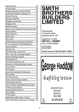 3
Hugh King & Co. 68
Lowmac Alloys 60
MacKay Corporate Insurance Brokers 34
J&J McCosh–Solicitors, Notaries, etc 75
McGarry Flooring 52
McGowans Butchers 59
McTaggart Construction 43
McTaggart Vets 71
Magilton Haulage 44
Malcolm Grp–Logistics/Construction Services78
Marbill Coaches 77
Martin Plant Hire 69
MGM Timber 61
Milne Craig 62
J&S Montgomery–Agricultural Engineers 53
NC Farm Equipment (J&S Montgomery) 45
Neilson Butchers 11
Next Day Tees 46
DW Parker–Skip / Tipper Hire 63
PDM – Civil Eng & Drainage Supplies 27
Reddance Building Supplies 14
Reekie Machining 42
D&J Reid–Groundworks, etc 30
Richardson & Starling–Woodrot Repairs 15
Rowan Timber 31
Rural Finance 74
Seaton Bros–Agricultural Contractors 67
SIG Insulation 51
Site Force Services 71
Skyform–Power Access Systems 70
Smith Brothers Builders 3
Spark of Genius–Independent Edu Provider 79
R Stalker & Son–Butcher 54
Teagle (Hamilton Brothers) 66
The LunchBox 74
VP Hire Station 55
A&AB Wilson–Milk & Dairy Produce 58
Robert Wilson&Son–Agricultural & Haulage 58
SMITH
BROTHERS
BUILDERS
LIMITED
“Strandhead”
12 Strand, Beith
Ayrshire KA15 1DT
Telephone: 01505
502144 or 504690
Fax: 01505 502039
SCOTTISH
BUILDING
Quality assured: NQA ISO 9002 / NHBC
Sornhill Farm,
Sornhill,
Galston,
KA4 8NF
 