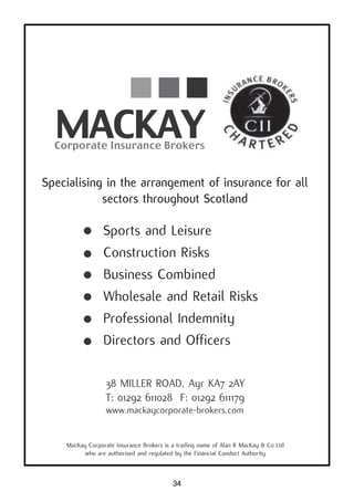 34
38 MILLER ROAD, Ayr KA7 2AY
T: 01292 611028 F: 01292 611179
www.mackaycorporate-brokers.com
MacKay Corporate Insurance Brokers is a trading name of Alan R MacKay & Co Ltd
who are authorised and regulated by the Financial Conduct Authority
Specialising in the arrangement of insurance for all
sectors throughout Scotland
Sports and Leisure
Construction Risks
Business Combined
Wholesale and Retail Risks
Professional Indemnity
Directors and Officers
 