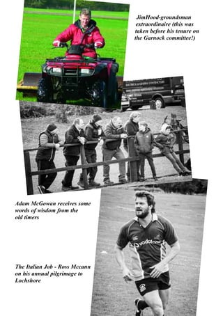 56
JimHood-groundsman
extraordinaire (this was
taken before his tenure on
the Garnock committee!)
Adam McGowan receives some
words of wisdom from the
old timers
The Italian Job - Ross Mccann
on his annual pilgrimage to
Lochshore
 