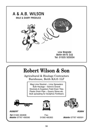 58
Robert Wilson & Son
Agricultural & Haulage Contractors
Burnhouse, Beith KA15 1LF
Mag Lime Stockist – Lime Spreaders
Bulk Haulage – Sand & Gravel
Stockists & Suppliers Field Drain Tiles
Plastic Drain Pipe – Quarry Stone etc.
Bulk spreading for Scotphos Fertilisers
ROBERT
Tel: 01560 484808
Mobile: 07767 490590
Fax:
01560 485363
ROBIN
Mobile: 07767 490591
A & A.B. WILSON
MILK & DAIRY PRODUCE
Low Bogside
Beith KA15 2LQ
Tel: 01505 503834
 