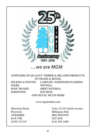61
SUPPLIERS OF QUALITY TIMBER & RELATED PRODUCTS
TO TRADE & RETAIL
DECKING & FENCING LAMINATE / HARDWOOD FLOORING
DOORS WETWALL
ROOF TRUSSES SHEET MATERIAL
HARDWOOD KITCHENS
AND MUCH, MUCH MORE
www.mgmtimber.com
Shawfarm Road
Prestwick
AYRSHIRE
KA9 2TR
01292 471147
Units 22-24 Carlyle Avenue
Hillington Park
HILLINGTON
G52 4XX
0141 892 2400
 