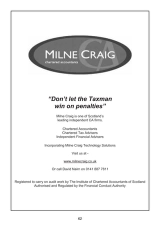 62
“Don’t let the Taxman
win on penalties”
Milne Craig is one of Scotland’s
leading independent CA firms.
Chartered Accountants
Chartered Tax Advisers
Independent Financial Advisers
Incorporating Milne Craig Technology Solutions
Visit us at -
www.milnecraig.co.uk
Or call David Nairn on 0141 887 7811
Registered to carry on audit work by The Institute of Chartered Accountants of Scotland
Authorised and Regulated by the Financial Conduct Authority
 