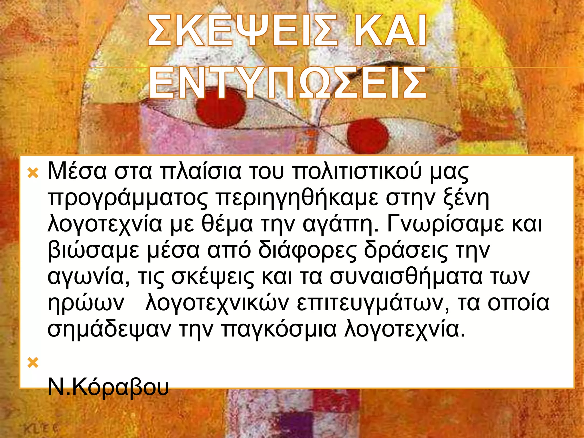  Μέσα στα πλαίσια του πολιτιστικού μας
προγράμματος περιηγηθήκαμε στην ξένη
λογοτεχνία με θέμα την αγάπη. Γνωρίσαμε και
βιώσαμε μέσα από διάφορες δράσεις την
αγωνία, τις σκέψεις και τα συναισθήματα των
ηρώων λογοτεχνικών επιτευγμάτων, τα οποία
σημάδεψαν την παγκόσμια λογοτεχνία.

Ν.Κόραβου
 