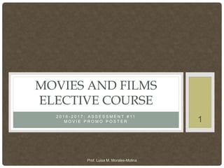 2 0 1 6 - 2 0 1 7 : A S S E S S M E N T # 1 1
M O V I E P R O M O P O S T E R
MOVIES AND FILMS
ELECTIVE COURSE
1
Prof. Luisa M. Morales-Molina
 