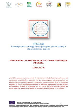 1
Проектот е финансиран од Европската Унија. Содржината на овој документ е единствена одговорност на Првата
детска амбасада во светот Меѓаши и на никаков начин не ги рефлектира гледиштата на Европската Унија
ПРЕЦЕДЕ
Партнерство за помирување преку ран детски развој и
образование во Европа
РЕГИОНАЛНА СТРАТЕГИЈА ЗА ЗАСТАПУВАЊЕ НА ПРЕЦЕДЕ
МРЕЖАТА
[2016-2019]
„Ние (балканските земји) треба да развиеме и обезбедиме спроведување на
политики, стандарди и закони кои го промовираат почитувањето на
различностите, инклузијата и градењето мир со малите деца од нивното
раѓање, па до осум годишна возраст, во областа на раниот детски развој,
образование, здравје и заштита, со цел да се обезбеди благосостојба на
секое дете кое живее во земјите на балканскиот регион до 2019 година“
 