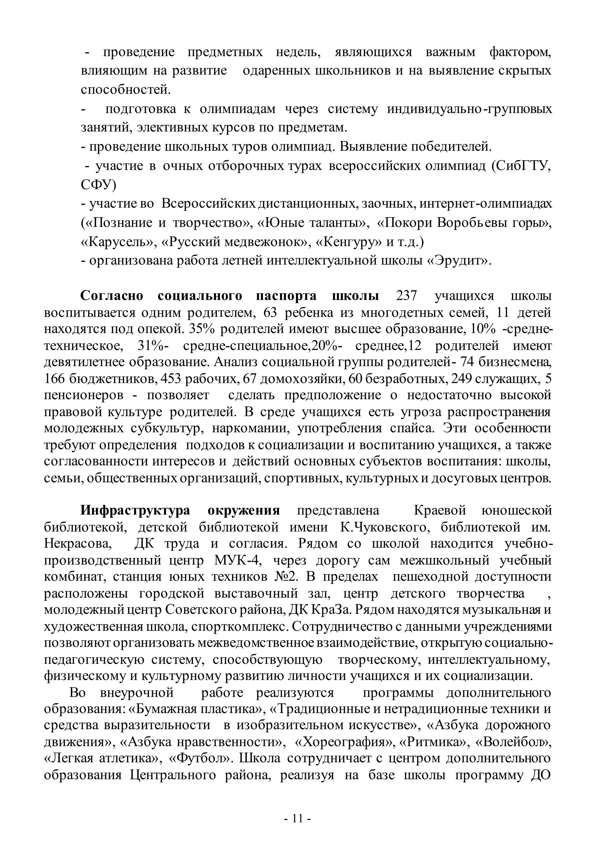 - 11 -
- проведение предметных недель, являющихся важным фактором,
влияющим на развитие одаренных школьников и на выявление скрытых
способностей.
- подготовка к олимпиадам через систему индивидуально-групповых
занятий, элективных курсов по предметам.
- проведение школьных туров олимпиад. Выявление победителей.
- участие в очных отборочных турах всероссийских олимпиад (СибГТУ,
СФУ)
- участие во Всероссийскихдистанционных, заочных, интернет-олимпиадах
(«Познание и творчество», «Юные таланты», «Покори Воробьевы горы»,
«Карусель», «Русский медвежонок», «Кенгуру» и т.д.)
- организована работа летней интеллектуальной школы «Эрудит».
Согласно социального паспорта школы 237 учащихся школы
воспитывается одним родителем, 63 ребенка из многодетных семей, 11 детей
находятся под опекой. 35% родителей имеют высшее образование, 10% -средне-
техническое, 31%- средне-специальное,20%- среднее,12 родителей имеют
девятилетнее образование. Анализ социальной группы родителей- 74 бизнесмена,
166 бюджетников, 453 рабочих, 67 домохозяйки, 60 безработных, 249 служащих, 5
пенсионеров - позволяет сделать предположение о недостаточно высокой
правовой культуре родителей. В среде учащихся есть угроза распространения
молодежных субкультур, наркомании, употребления спайса. Эти особенности
требуют определения подходов к социализации и воспитанию учащихся, а также
согласованности интересов и действий основных субъектов воспитания: школы,
семьи, общественныхорганизаций, спортивных, культурныхи досуговыхцентров.
Инфраструктура окружения представлена Краевой юношеской
библиотекой, детской библиотекой имени К.Чуковского, библиотекой им.
Некрасова, ДК труда и согласия. Рядом со школой находится учебно-
производственный центр МУК-4, через дорогу сам межшкольный учебный
комбинат, станция юных техников №2. В пределах пешеходной доступности
расположены городской выставочный зал, центр детского творчества ,
молодежныйцентр Советского района, ДК КраЗа. Рядом находятся музыкальная и
художественная школа, спорткомплекс. Сотрудничество с данными учреждениями
позволяюторганизовать межведомственноевзаимодействие, открытуюсоциально-
педагогическую систему, способствующую творческому, интеллектуальному,
физическому и культурному развитию личности учащихся и их социализации.
Во внеурочной работе реализуются программы дополнительного
образования:«Бумажная пластика», «Традиционные и нетрадиционные техники и
средства выразительности в изобразительном искусстве», «Азбука дорожного
движения», «Азбука нравственности», «Хореография», «Ритмика», «Волейбол»,
«Легкая атлетика», «Футбол». Школа сотрудничает с центром дополнительного
образования Центрального района, реализуя на базе школы программу ДО
 