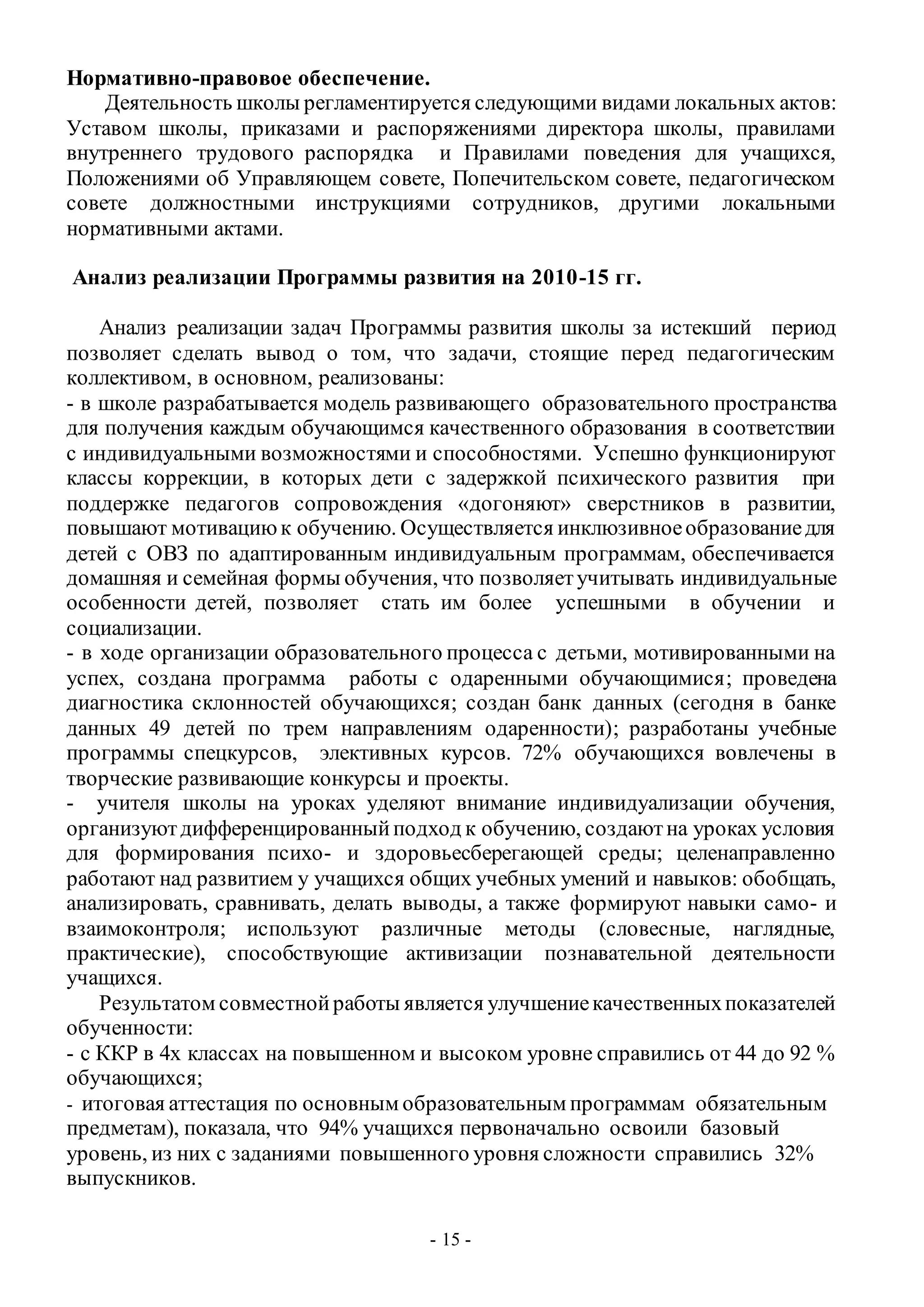 - 15 -
Нормативно-правовое обеспечение.
Деятельность школы регламентируется следующими видами локальных актов:
Уставом школы, приказами и распоряжениями директора школы, правилами
внутреннего трудового распорядка и Правилами поведения для учащихся,
Положениями об Управляющем совете, Попечительском совете, педагогическом
совете должностными инструкциями сотрудников, другими локальными
нормативными актами.
Анализ реализации Программы развития на 2010-15 гг.
Анализ реализации задач Программы развития школы за истекший период
позволяет сделать вывод о том, что задачи, стоящие перед педагогическим
коллективом, в основном, реализованы:
- в школе разрабатывается модель развивающего образовательного пространства
для получения каждым обучающимся качественного образования в соответствии
с индивидуальными возможностями и способностями. Успешно функционируют
классы коррекции, в которых дети с задержкой психического развития при
поддержке педагогов сопровождения «догоняют» сверстников в развитии,
повышают мотивациюк обучению. Осуществляется инклюзивноеобразованиедля
детей с ОВЗ по адаптированным индивидуальным программам, обеспечивается
домашняя и семейная формы обучения, что позволяетучитывать индивидуальные
особенности детей, позволяет стать им более успешными в обучении и
социализации.
- в ходе организации образовательного процесса с детьми, мотивированными на
успех, создана программа работы с одаренными обучающимися; проведена
диагностика склонностей обучающихся; создан банк данных (сегодня в банке
данных 49 детей по трем направлениям одаренности); разработаны учебные
программы спецкурсов, элективных курсов. 72% обучающихся вовлечены в
творческие развивающие конкурсы и проекты.
- учителя школы на уроках уделяют внимание индивидуализации обучения,
организуютдифференцированныйподход к обучению, создаютна уроках условия
для формирования психо- и здоровьесберегающей среды; целенаправленно
работают над развитием у учащихся общих учебных умений и навыков: обобщать,
анализировать, сравнивать, делать выводы, а также формируют навыки само- и
взаимоконтроля; используют различные методы (словесные, наглядные,
практические), способствующие активизации познавательной деятельности
учащихся.
Результатом совместнойработы является улучшениекачественныхпоказателей
обученности:
- с ККР в 4х классах на повышенном и высоком уровне справились от 44 до 92 %
обучающихся;
- итоговая аттестация по основным образовательным программам обязательным
предметам), показала, что 94% учащихся первоначально освоили базовый
уровень, из них с заданиями повышенного уровня сложности справились 32%
выпускников.
 
