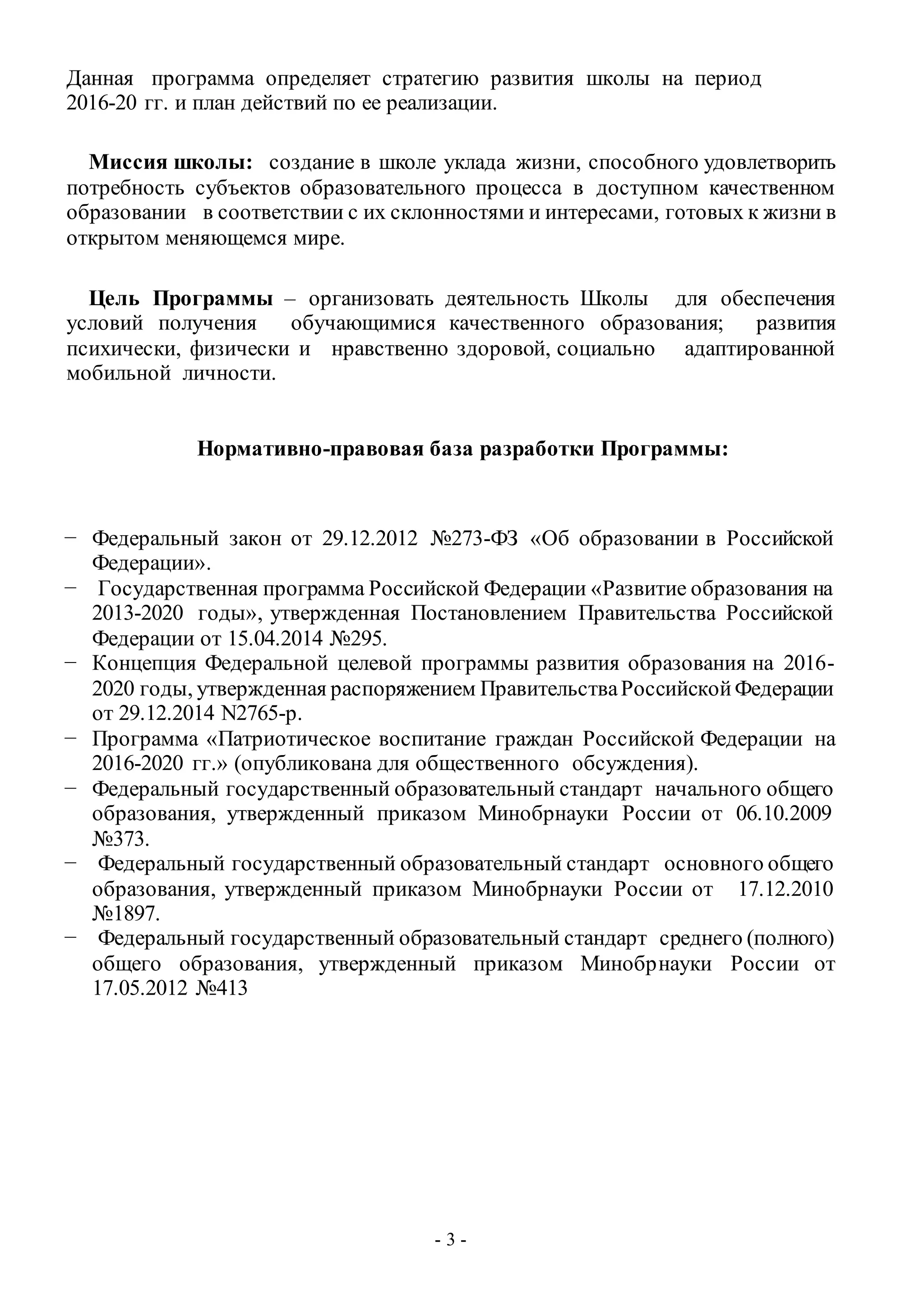 - 3 -
Данная программа определяет стратегию развития школы на период
2016-20 гг. и план действий по ее реализации.
Миссия школы: создание в школе уклада жизни, способного удовлетворить
потребность субъектов образовательного процесса в доступном качественном
образовании в соответствии с их склонностями и интересами, готовых к жизни в
открытом меняющемся мире.
Цель Программы – организовать деятельность Школы для обеспечения
условий получения обучающимися качественного образования; развития
психически, физически и нравственно здоровой, социально адаптированной
мобильной личности.
Нормативно-правовая база разработки Программы:
− Федеральный закон от 29.12.2012 №273-ФЗ «Об образовании в Российской
Федерации».
− Государственная программа Российской Федерации «Развитие образования на
2013-2020 годы», утвержденная Постановлением Правительства Российской
Федерации от 15.04.2014 №295.
− Концепция Федеральной целевой программы развития образования на 2016-
2020 годы, утвержденная распоряжением ПравительстваРоссийскойФедерации
от 29.12.2014 N2765-р.
− Программа «Патриотическое воспитание граждан Российской Федерации на
2016-2020 гг.» (опубликована для общественного обсуждения).
− Федеральный государственный образовательный стандарт начального общего
образования, утвержденный приказом Минобрнауки России от 06.10.2009
№373.
− Федеральный государственный образовательный стандарт основного общего
образования, утвержденный приказом Минобрнауки России от 17.12.2010
№1897.
− Федеральный государственный образовательный стандарт среднего (полного)
общего образования, утвержденный приказом Минобрнауки России от
17.05.2012 №413
 