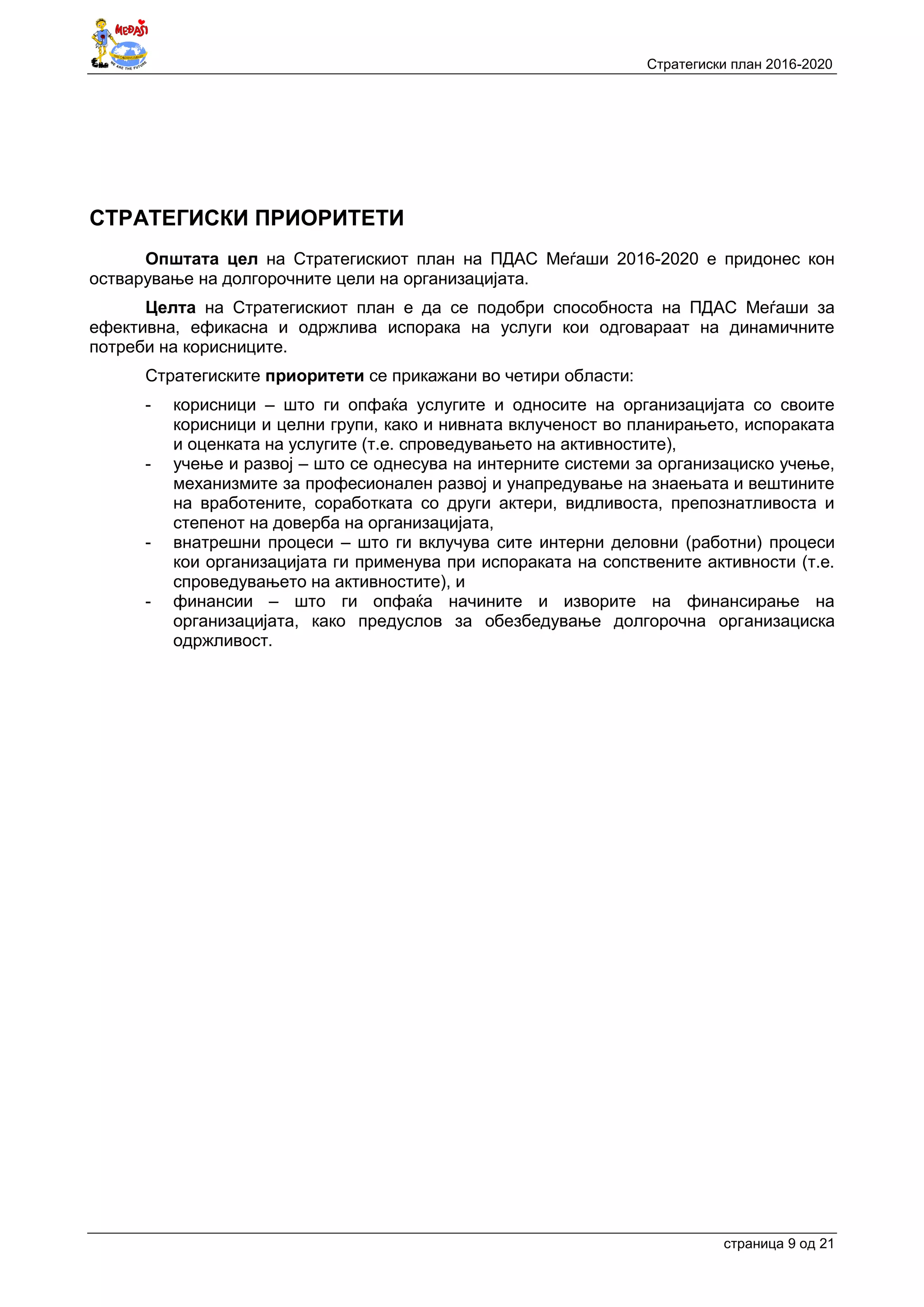 Стратегиски план 2016-2020
страница 9 oд 21
СТРАТЕГИСКИ ПРИОРИТЕТИ
Општата цел на Стратегискиот план на ПДАС Меѓаши 2016-2020 е придонес кон
остварување на долгорочните цели на организацијата.
Целта на Стратегискиот план е да се подобри способноста на ПДАС Меѓаши за
ефективна, ефикасна и одржлива испорака на услуги кои одговараат на динамичните
потреби на корисниците.
Стратегиските приоритети се прикажани во четири области:
- корисници – што ги опфаќа услугите и односите на организацијата со своите
корисници и целни групи, како и нивната вклученост во планирањето, испораката
и оценката на услугите (т.е. спроведувањето на активностите),
- учење и развој – што се однесува на интерните системи за организациско учење,
механизмите за професионален развој и унапредување на знаењата и вештините
на вработените, соработката со други актери, видливоста, препознатливоста и
степенот на доверба на организацијата,
- внатрешни процеси – што ги вклучува сите интерни деловни (работни) процеси
кои организацијата ги применува при испораката на сопствените активности (т.е.
спроведувањето на активностите), и
- финансии – што ги опфаќа начините и изворите на финансирање на
организацијата, како предуслов за обезбедување долгорочна организациска
одржливост.
 