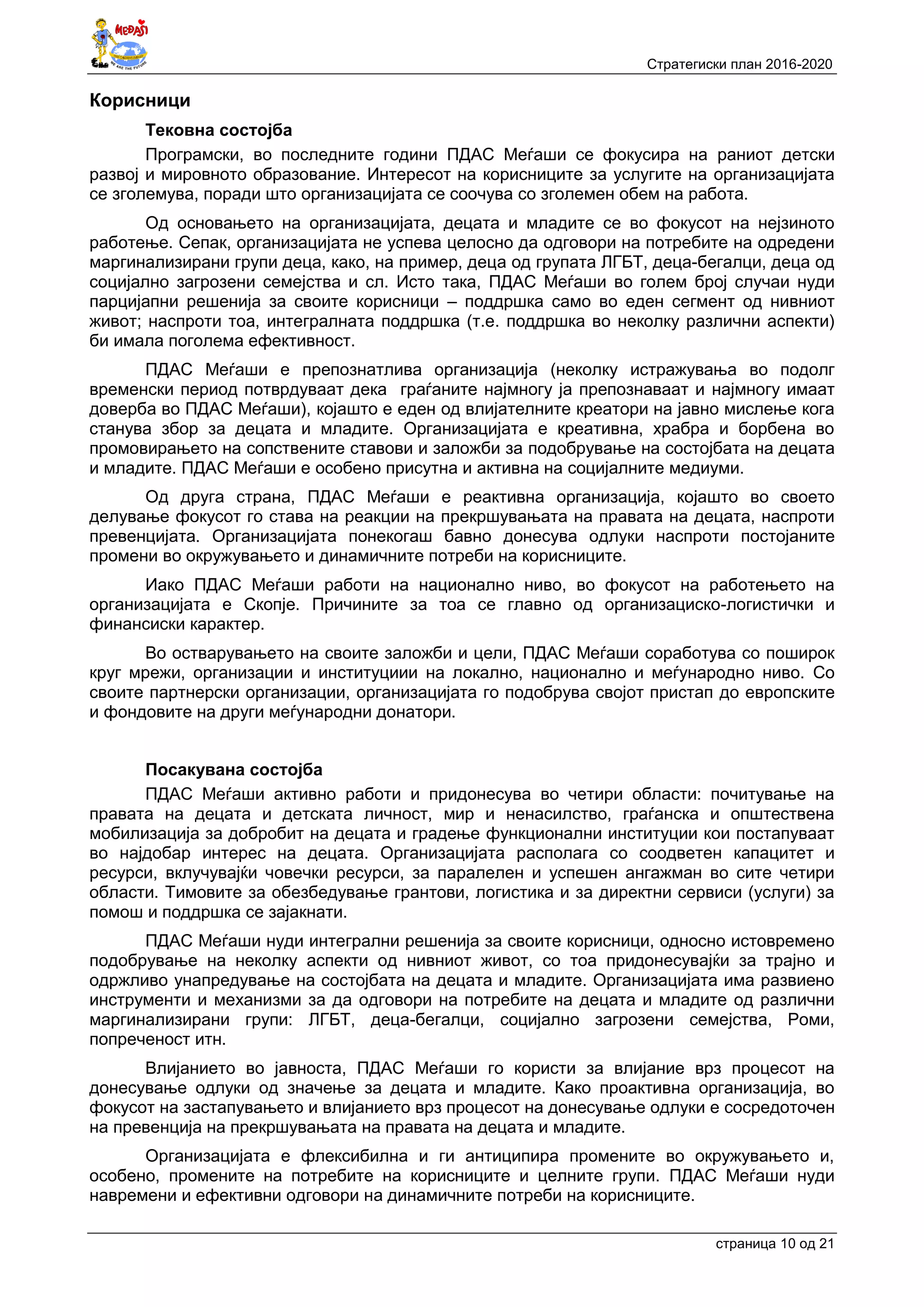Стратегиски план 2016-2020
страница 10 oд 21
Корисници
Tековна состојба
Програмски, во последните години ПДАС Меѓаши се фокусира на раниот детски
развој и мировното образование. Интересот на корисниците за услугите на организацијата
се зголемува, поради што организацијата се соочува со зголемен обем на работа.
Од основањето на организацијата, децата и младите се во фокусот на нејзиното
работење. Сепак, организацијата не успева целосно да одговори на потребите на одредени
маргинализирани групи деца, како, на пример, деца од групата ЛГБТ, деца-бегалци, деца од
социјално загрозени семејства и сл. Исто така, ПДАС Меѓаши во голем број случаи нуди
парцијапни решенија за своите корисници – поддршка само во еден сегмент од нивниот
живот; наспроти тоа, интегралната поддршка (т.е. поддршка во неколку различни аспекти)
би имала поголема ефективност.
ПДАС Меѓаши е препознатлива организација (неколку истражувања во подолг
временски период потврдуваат дека граѓаните најмногу ја препознаваат и најмногу имаат
доверба во ПДАС Меѓаши), којашто е еден од влијателните креатори на јавно мислење кога
станува збор за децата и младите. Организацијата е креативна, храбра и борбена во
промовирањето на сопствените ставови и заложби за подобрување на состојбата на децата
и младите. ПДАС Меѓаши е особено присутна и активна на социјалните медиуми.
Од друга страна, ПДАС Меѓаши е реактивна организација, којашто во своето
делување фокусот го става на реакции на прекршувањата на правата на децата, наспроти
превенцијата. Организацијата понекогаш бавно донесува одлуки наспроти постојаните
промени во окружувањето и динамичните потреби на корисниците.
Иако ПДАС Меѓаши работи на национално ниво, во фокусот на работењето на
организацијата е Скопје. Причините за тоа се главно од организациско-логистички и
финансиски карактер.
Во остварувањето на своите заложби и цели, ПДАС Меѓаши соработува со поширок
круг мрежи, организации и институциии на локално, национално и меѓународно ниво. Со
своите партнерски организации, организацијата го подобрува својот пристап до европските
и фондовите на други меѓународни донатори.
Посакувана состојба
ПДАС Меѓаши активно работи и придонесува во четири области: почитување на
правата на децата и детската личност, мир и ненасилство, граѓанска и општествена
мобилизација за добробит на децата и градење функционални институции кои постапуваат
во најдобар интерес на децата. Организацијата располага со соодветен капацитет и
ресурси, вклучувајќи човечки ресурси, за паралелен и успешен ангажман во сите четири
области. Тимовите за обезбедување грантови, логистика и за директни сервиси (услуги) за
помош и поддршка се зајакнати.
ПДАС Меѓаши нуди интегрални решенија за своите корисници, односно истовремено
подобрување на неколку аспекти од нивниот живот, со тоа придонесувајќи за трајно и
одржливо унапредување на состојбата на децата и младите. Организацијата има развиено
инструменти и механизми за да одговори на потребите на децата и младите од различни
маргинализирани групи: ЛГБТ, деца-бегалци, социјално загрозени семејства, Роми,
попреченост итн.
Влијанието во јавноста, ПДАС Меѓаши го користи за влијание врз процесот на
донесување одлуки од значење за децата и младите. Како проактивна организација, во
фокусот на застапувањето и влијанието врз процесот на донесување одлуки е сосредоточен
на превенција на прекршувањата на правата на децата и младите.
Организацијата е флексибилна и ги антиципира промените во окружувањето и,
особено, промените на потребите на корисниците и целните групи. ПДАС Меѓаши нуди
навремени и ефективни одговори на динамичните потреби на корисниците.
 