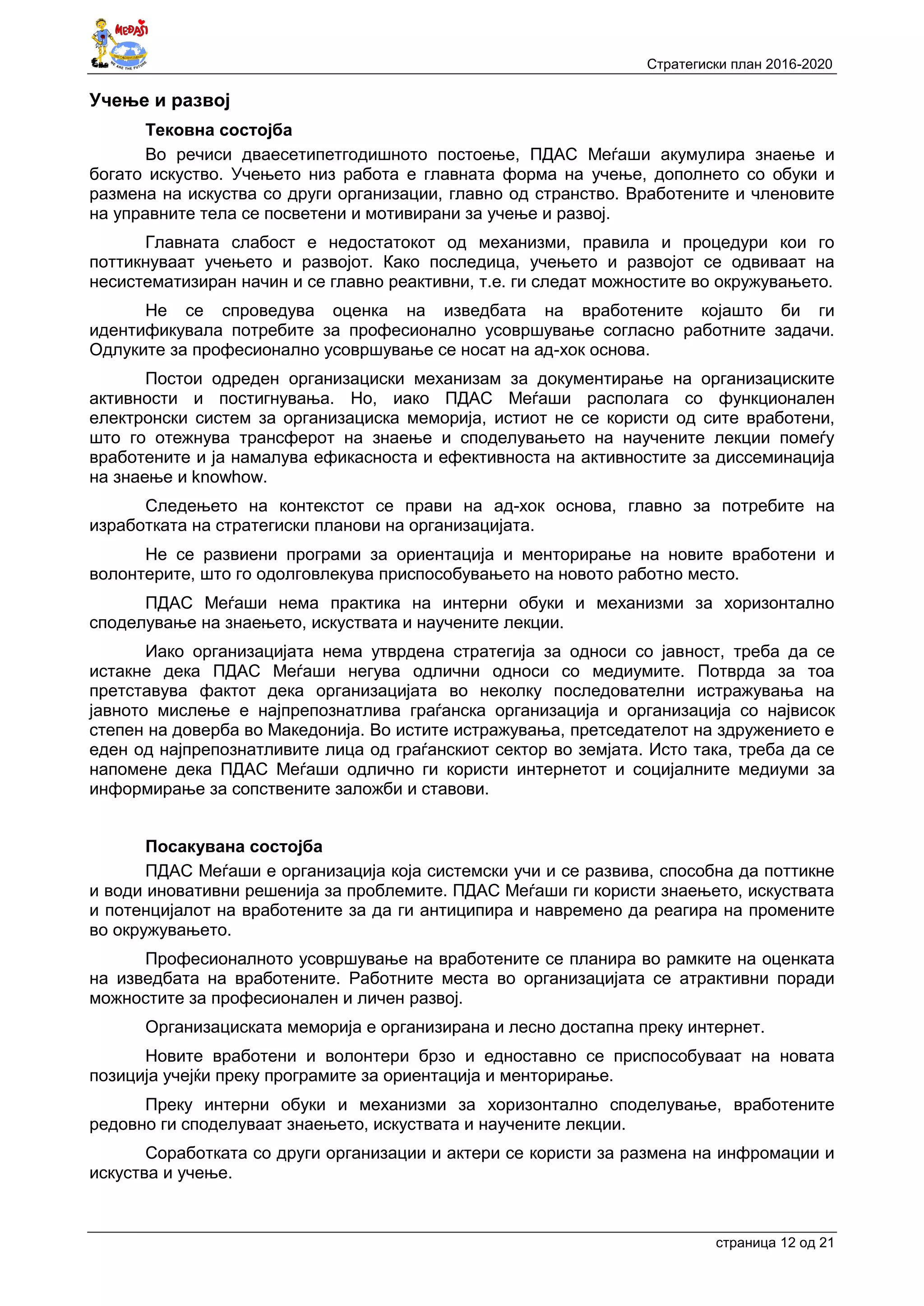 Стратегиски план 2016-2020
страница 12 oд 21
Учење и развој
Тековна состојба
Во речиси дваесетипетгодишното постоење, ПДАС Меѓаши акумулира знаење и
богато искуство. Учењето низ работа е главната форма на учење, дополнето со обуки и
размена на искуства со други организации, главно од странство. Вработените и членовите
на управните тела се посветени и мотивирани за учење и развој.
Главната слабост е недостатокот од механизми, правила и процедури кои го
поттикнуваат учењето и развојот. Како последица, учењето и развојот се одвиваат на
несистематизиран начин и се главно реактивни, т.е. ги следат можностите во окружувањето.
Не се спроведува оценка на изведбата на вработените којашто би ги
идентификувала потребите за професионално усовршување согласно работните задачи.
Одлуките за професионално усовршување се носат на ад-хок основа.
Постои одреден организациски механизам за документирање на организациските
активности и постигнувања. Но, иако ПДАС Меѓаши располага со функционален
електронски систем за организациска меморија, истиот не се користи од сите вработени,
што го отежнува трансферот на знаење и споделувањето на научените лекции помеѓу
вработените и ја намалува ефикасноста и ефективноста на активностите за диссеминација
на знаење и knowhow.
Следењето на контекстот се прави на ад-хок основа, главно за потребите на
изработката на стратегиски планови на организацијата.
Не се развиени програми за ориентација и менторирање на новите вработени и
волонтерите, што го одолговлекува приспособувањето на новото работно место.
ПДАС Меѓаши нема практика на интерни обуки и механизми за хоризонтално
споделување на знаењето, искуствата и научените лекции.
Иако организацијата нема утврдена стратегија за односи со јавност, треба да се
истакне дека ПДАС Меѓаши негува одлични односи со медиумите. Потврда за тоа
претставува фактот дека организацијата во неколку последователни истражувања на
јавното мислење е најпрепознатлива граѓанска организација и организација со највисок
степен на доверба во Македонија. Во истите истражувања, претседателот на здружението е
еден од најпрепознатливите лица од граѓанскиот сектор во земјата. Исто така, треба да се
напомене дека ПДАС Меѓаши одлично ги користи интернетот и социјалните медиуми за
информирање за сопствените заложби и ставови.
Посакувана состојба
ПДАС Меѓаши е организација која системски учи и се развива, способна да поттикне
и води иновативни решенија за проблемите. ПДАС Меѓаши ги користи знаењето, искуствата
и потенцијалот на вработените за да ги антиципира и навремено да реагира на промените
во окружувањето.
Професионалното усовршување на вработените се планира во рамките на оценката
на изведбата на вработените. Работните места во организацијата се атрактивни поради
можностите за професионален и личен развој.
Организациската меморија е организирана и лесно достапна преку интернет.
Новите вработени и волонтери брзо и едноставно се приспособуваат на новата
позиција учејќи преку програмите за ориентација и менторирање.
Преку интерни обуки и механизми за хоризонтално споделување, вработените
редовно ги споделуваат знаењето, искуствата и научените лекции.
Соработката со други организации и актери се користи за размена на инфромации и
искуства и учење.
 
