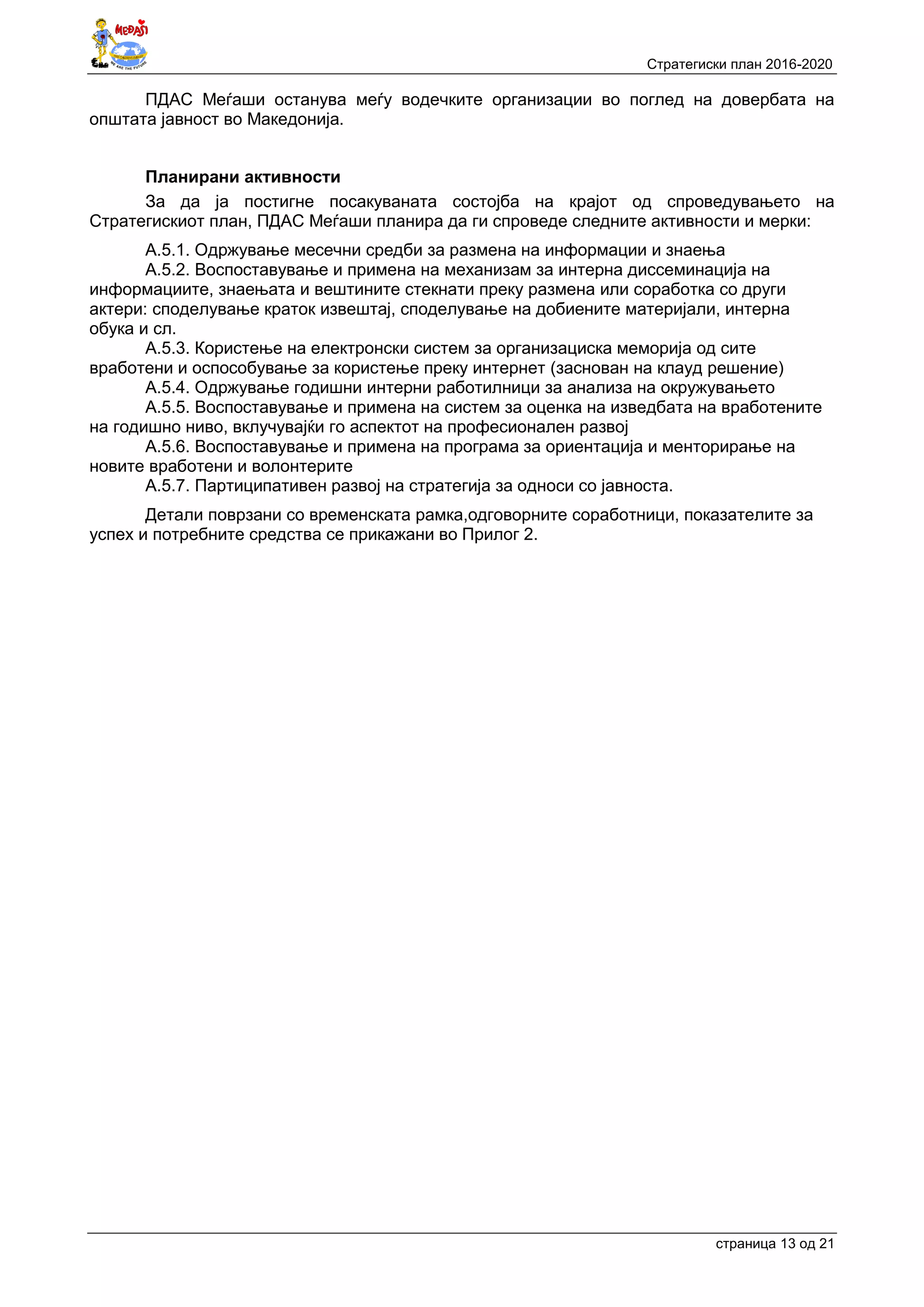 Стратегиски план 2016-2020
страница 13 oд 21
ПДАС Меѓаши останува меѓу водечките организации во поглед на довербата на
општата јавност во Македонија.
Планирани активности
За да ја постигне посакуваната состојба на крајот од спроведувањето на
Стратегискиот план, ПДАС Меѓаши планира да ги спроведе следните активности и мерки:
А.5.1. Одржување месечни средби за размена на информации и знаења
А.5.2. Воспоставување и примена на механизам за интерна диссеминација на
информациите, знаењата и вештините стекнати преку размена или соработка со други
актери: споделување краток извештај, споделување на добиените материјали, интерна
обука и сл.
А.5.3. Користење на електронски систем за организациска меморија од сите
вработени и оспособување за користење преку интернет (заснован на клауд решение)
А.5.4. Одржување годишни интерни работилници за анализа на окружувањето
А.5.5. Воспоставување и примена на систем за оценка на изведбата на вработените
на годишно ниво, вклучувајќи го аспектот на професионален развој
А.5.6. Воспоставување и примена на програма за ориентација и менторирање на
новите вработени и волонтерите
А.5.7. Партиципативен развој на стратегија за односи со јавноста.
Детали поврзани со временската рамка,одговорните соработници, показателите за
успех и потребните средства се прикажани во Прилог 2.
 