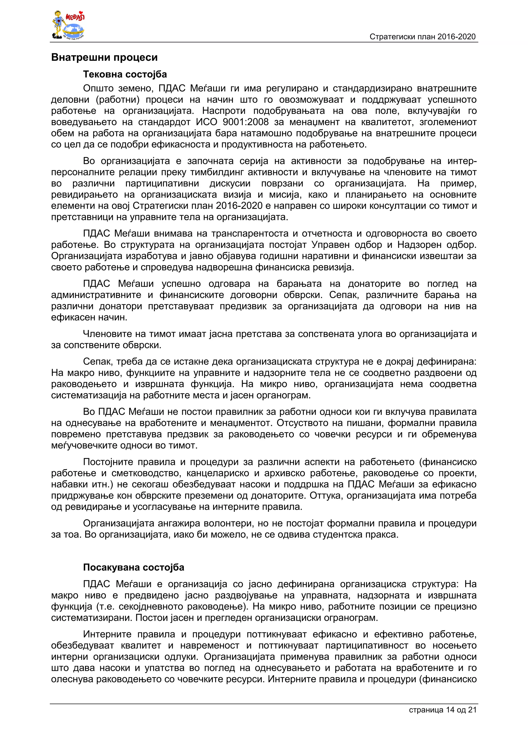 Стратегиски план 2016-2020
страница 14 oд 21
Внатрешни процеси
Тековна состојба
Општо земено, ПДАС Меѓаши ги има регулирано и стандардизирано внатрешните
деловни (работни) процеси на начин што го овозможуваат и поддржуваат успешното
работење на организацијата. Наспроти подобрувањата на ова поле, вклучувајќи го
воведувањето на стандардот ИСО 9001:2008 за менаџмент на квалитетот, зголемениот
обем на работа на организацијата бара натамошно подобрување на внатрешните процеси
со цел да се подобри ефикасноста и продуктивноста на работењето.
Во организацијата е започната серија на активности за подобрување на интер-
персоналните релации преку тимбилдинг активности и вклучување на членовите на тимот
во различни партиципативни дискусии поврзани со организацијата. На пример,
ревидирањето на организациската визија и мисија, како и планирањето на основните
елементи на овој Стратегиски план 2016-2020 е направен со широки консултации со тимот и
претставници на управните тела на организацијата.
ПДАС Меѓаши внимава на транспарентоста и отчетноста и одговорноста во своето
работење. Во структурата на организацијата постојат Управен одбор и Надзорен одбор.
Организацијата изработува и јавно објавува годишни наративни и финансиски извештаи за
своето работење и спроведува надворешна финансиска ревизија.
ПДАС Меѓаши успешно одговара на барањата на донаторите во поглед на
административните и финансиските договорни обврски. Сепак, различните барања на
различни донатори претставуваат предизвик за организацијата да одговори на нив на
ефикасен начин.
Членовите на тимот имаат јасна претстава за сопствената улога во организацијата и
за сопствените обврски.
Сепак, треба да се истакне дека организациската структура не е докрај дефинирана:
На макро ниво, функциите на управните и надзорните тела не се соодветно раздвоени од
раководењето и извршната функција. На микро ниво, организацијата нема соодветна
систематизација на работните места и јасен органограм.
Во ПДАС Меѓаши не постои правилник за работни односи кои ги вклучува правилата
на однесување на вработените и менаџментот. Отсуството на пишани, формални правила
повремено претставува предзвик за раководењето со човечки ресурси и ги обременува
меѓучовечките односи во тимот.
Постојните правила и процедури за различни аспекти на работењето (финансиско
работење и сметководство, канцелариско и архивско работење, раководење со проекти,
набавки итн.) не секогаш обезбедуваат насоки и поддршка на ПДАС Меѓаши за ефикасно
придржување кон обврските преземени од донаторите. Оттука, организацијата има потреба
од ревидирање и усогласување на интерните правила.
Организацијата ангажира волонтери, но не постојат формални правила и процедури
за тоа. Во организацијата, иако би можело, не се одвива студентска пракса.
Посакувана состојба
ПДАС Меѓаши е организација со јасно дефинирана организациска структура: На
макро ниво е предвидено јасно раздвојување на управната, надзорната и извршната
функција (т.е. секојдневното раководење). На микро ниво, работните позиции се прецизно
систематизирани. Постои јасен и прегледен организациски огранограм.
Интерните правила и процедури поттикнуваат ефикасно и ефективно работење,
обезбедуваат квалитет и навременост и поттикнуваат партиципативност во носењето
интерни организациски одлуки. Организацијата применува правилник за работни односи
што дава насоки и упатства во поглед на однесувањето и работата на вработените и го
олеснува раководењето со човечките ресурси. Интерните правила и процедури (финансиско
 