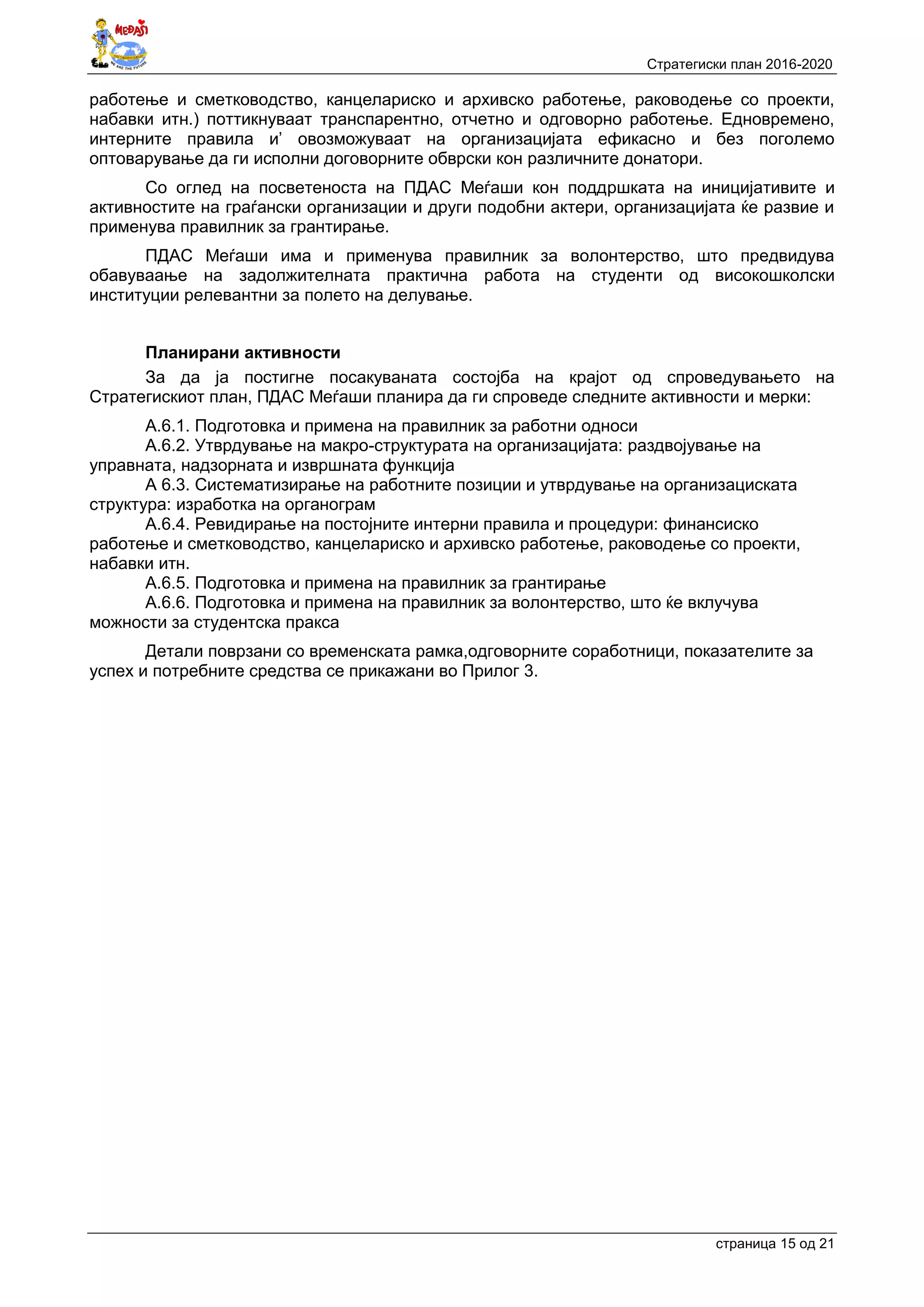 Стратегиски план 2016-2020
страница 15 oд 21
работење и сметководство, канцелариско и архивско работење, раководење со проекти,
набавки итн.) поттикнуваат транспарентно, отчетно и одговорно работење. Едновремено,
интерните правила и’ овозможуваат на организацијата ефикасно и без поголемо
оптоварување да ги исполни договорните обврски кон различните донатори.
Со оглед на посветеноста на ПДАС Меѓаши кон поддршката на иницијативите и
активностите на граѓански организации и други подобни актери, организацијата ќе развие и
применува правилник за грантирање.
ПДАС Меѓаши има и применува правилник за волонтерство, што предвидува
обавуваање на задолжителната практична работа на студенти од високошколски
институции релевантни за полето на делување.
Планирани активности
За да ја постигне посакуваната состојба на крајот од спроведувањето на
Стратегискиот план, ПДАС Меѓаши планира да ги спроведе следните активности и мерки:
А.6.1. Подготовка и примена на правилник за работни односи
А.6.2. Утврдување на макро-структурата на организацијата: раздвојување на
управната, надзорната и извршната функција
А 6.3. Систематизирање на работните позиции и утврдување на организациската
структура: изработка на органограм
А.6.4. Ревидирање на постојните интерни правила и процедури: финансиско
работење и сметководство, канцелариско и архивско работење, раководење со проекти,
набавки итн.
А.6.5. Подготовка и примена на правилник за грантирање
А.6.6. Подготовка и примена на правилник за волонтерство, што ќе вклучува
можности за студентска пракса
Детали поврзани со временската рамка,одговорните соработници, показателите за
успех и потребните средства се прикажани во Прилог 3.
 