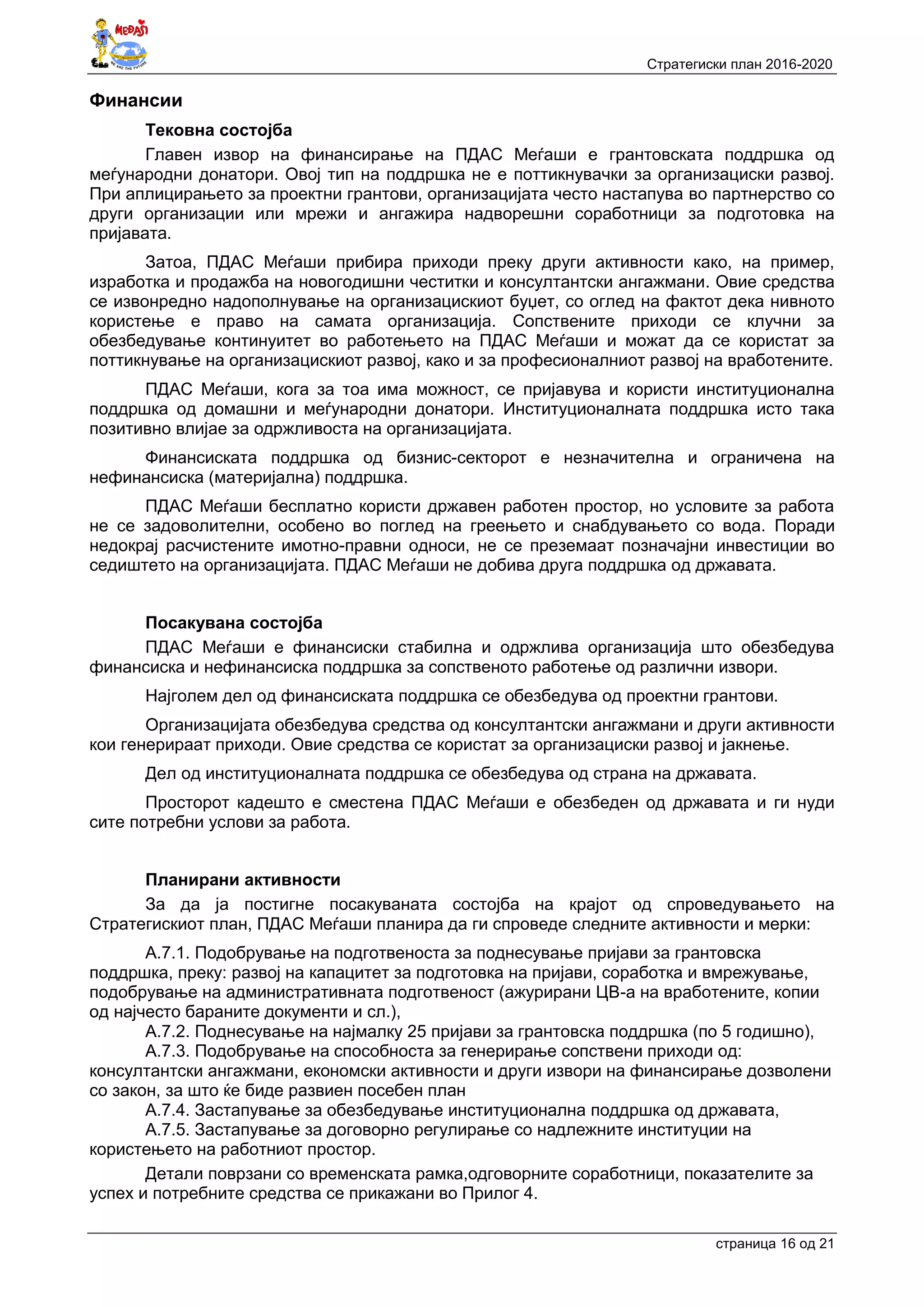 Стратегиски план 2016-2020
страница 16 oд 21
Финансии
Тековна состојба
Главен извор на финансирање на ПДАС Меѓаши е грантовската поддршка од
меѓународни донатори. Овој тип на поддршка не е поттикнувачки за организациски развој.
При аплицирањето за проектни грантови, организацијата често настапува во партнерство со
други организации или мрежи и ангажира надворешни соработници за подготовка на
пријавата.
Затоа, ПДАС Меѓаши прибира приходи преку други активности како, на пример,
изработка и продажба на новогодишни честитки и консултантски ангажмани. Овие средства
се извонредно надополнување на организацискиот буџет, со оглед на фактот дека нивното
користење е право на самата организација. Сопствените приходи се клучни за
обезбедување континуитет во работењето на ПДАС Меѓаши и можат да се користат за
поттикнување на организацискиот развој, како и за професионалниот развој на вработените.
ПДАС Меѓаши, кога за тоа има можност, се пријавува и користи институционална
поддршка од домашни и меѓународни донатори. Институционалната поддршка исто така
позитивно влијае за одржливоста на организацијата.
Финансиската поддршка од бизнис-секторот е незначителна и ограничена на
нефинансиска (материјална) поддршка.
ПДАС Меѓаши бесплатно користи државен работен простор, но условите за работа
не се задоволителни, особено во поглед на греењето и снабдувањето со вода. Поради
недокрај расчистените имотно-правни односи, не се преземаат позначајни инвестиции во
седиштето на организацијата. ПДАС Меѓаши не добива друга поддршка од државата.
Посакувана состојба
ПДАС Меѓаши е финансиски стабилна и одржлива организација што обезбедува
финансиска и нефинансиска поддршка за сопственото работење од различни извори.
Најголем дел од финансиската поддршка се обезбедува од проектни грантови.
Организацијата обезбедува средства од консултантски ангажмани и други активности
кои генерираат приходи. Овие средства се користат за организациски развој и јакнење.
Дел од институционалната поддршка се обезбедува од страна на државата.
Просторот кадешто е сместена ПДАС Меѓаши е обезбеден од државата и ги нуди
сите потребни услови за работа.
Планирани активности
За да ја постигне посакуваната состојба на крајот од спроведувањето на
Стратегискиот план, ПДАС Меѓаши планира да ги спроведе следните активности и мерки:
А.7.1. Подобрување на подготвеноста за поднесување пријави за грантовска
поддршка, преку: развој на капацитет за подготовка на пријави, соработка и вмрежување,
подобрување на административната подготвеност (ажурирани ЦВ-а на вработените, копии
од најчесто бараните документи и сл.),
А.7.2. Поднесување на најмалку 25 пријави за грантовска поддршка (по 5 годишно),
А.7.3. Подобрување на способноста за генерирање сопствени приходи од:
консултантски ангажмани, економски активности и други извори на финансирање дозволени
со закон, за што ќе биде развиен посебен план
А.7.4. Застапување за обезбедување институционална поддршка од државата,
А.7.5. Застапување за договорно регулирање со надлежните институции на
користењето на работниот простор.
Детали поврзани со временската рамка,одговорните соработници, показателите за
успех и потребните средства се прикажани во Прилог 4.
 