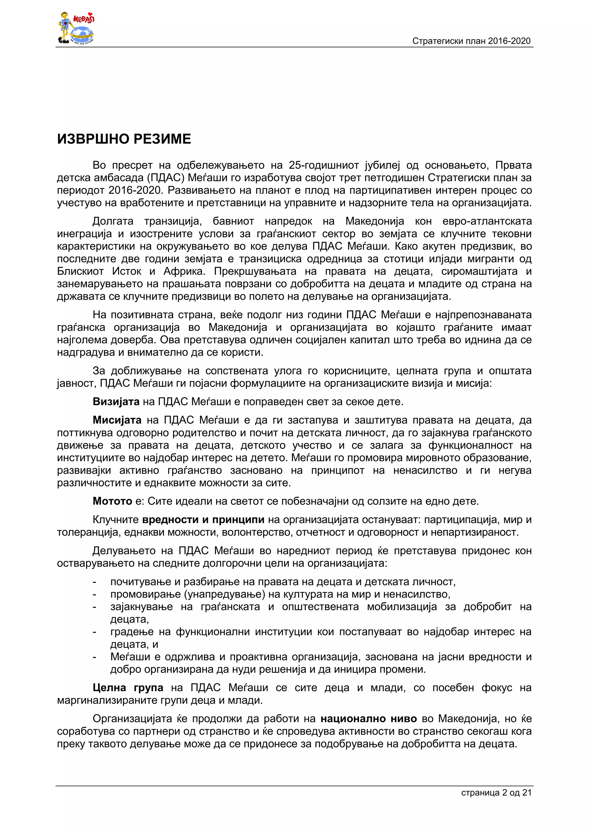 Стратегиски план 2016-2020
страница 2 oд 21
ИЗВРШНО РЕЗИМЕ
Во пресрет на одбележувањето на 25-годишниот јубилеј од основањето, Првата
детска амбасада (ПДАС) Меѓаши го изработува својот трет петгодишен Стратегиски план за
периодот 2016-2020. Развивањето на планот е плод на партиципативен интерен процес со
учестуво на вработените и претставници на управните и надзорните тела на организацијата.
Долгата транзиција, бавниот напредок на Македонија кон евро-атлантската
инеграција и изострените услови за граѓанскиот сектор во земјата се клучните тековни
карактеристики на окружувањето во кое делува ПДАС Меѓаши. Како акутен предизвик, во
последните две години земјата е транзициска одредница за стотици илјади мигранти од
Блискиот Исток и Африка. Прекршувањата на правата на децата, сиромаштијата и
занемарувањето на прашањата поврзани со добробитта на децата и младите од страна на
државата се клучните предизвици во полето на делување на организацијата.
На позитивната страна, веќе подолг низ години ПДАС Меѓаши е најпрепознаваната
граѓанска организација во Македонија и организацијата во којашто граѓаните имаат
најголема доверба. Ова претставува одличен социјален капитал што треба во иднина да се
надградува и внимателно да се користи.
За доближување на сопствената улога го корисниците, целната група и општата
јавност, ПДАС Меѓаши ги појасни формулациите на организациските визија и мисија:
Визијата на ПДАС Меѓаши е поправеден свет за секое дете.
Мисијата на ПДАС Меѓаши е да ги застапува и заштитува правата на децата, да
поттикнува одговорно родителство и почит на детската личност, да го зајакнува граѓанското
движење за правата на децата, детското учество и се залага за функционалност на
институциите во најдобар интерес на детето. Меѓаши го промовира мировното образование,
развивајки активно граѓанство засновано на принципот на ненасилство и ги негува
различностите и еднаквите можности за сите.
Мотото е: Сите идеали на светот се побезначајни од солзите на едно дете.
Клучните вредности и принципи на организацијата остануваат: партиципација, мир и
толеранција, еднакви можности, волонтерство, отчетност и одговорност и непартизираност.
Делувањето на ПДАС Меѓаши во наредниот период ќе претставува придонес кон
остварувањето на следните долгорочни цели на организацијата:
- почитување и разбирање на правата на децата и детската личност,
- промовирање (унапредување) на културата на мир и ненасилство,
- зајакнување на граѓанската и општествената мобилизација за добробит на
децата,
- градење на функционални институции кои постапуваат во најдобар интерес на
децата, и
- Меѓаши е одржлива и проактивна организација, заснована на јасни вредности и
добро организирана да нуди решенија и да иницира промени.
Целна група на ПДАС Меѓаши се сите деца и млади, со посебен фокус на
маргинализираните групи деца и млади.
Организацијата ќе продолжи да работи на национално ниво во Македонија, но ќе
соработува со партнери од странство и ќе спроведува активности во странство секогаш кога
преку таквото делување може да се придонесе за подобрување на добробитта на децата.
 