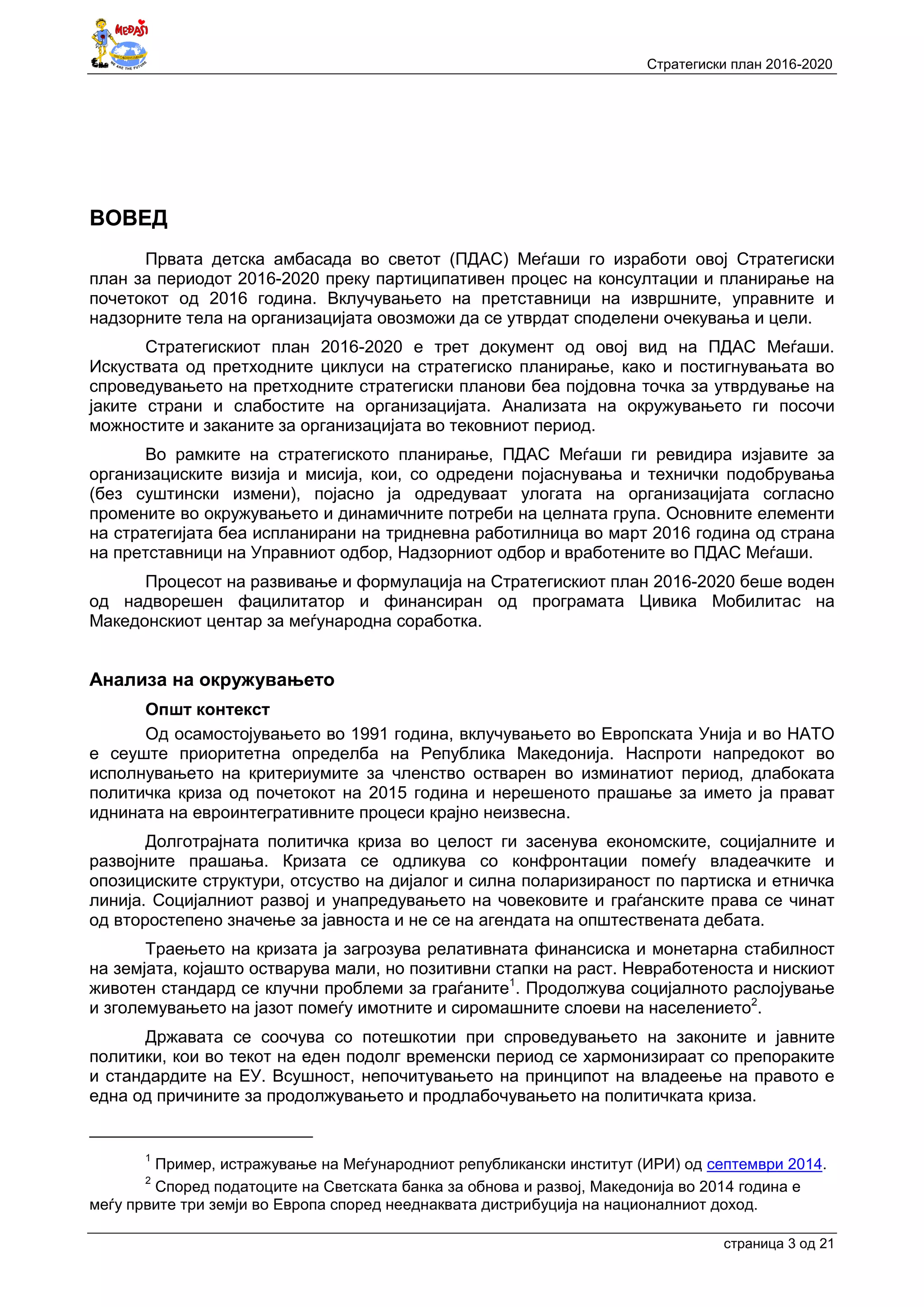 Стратегиски план 2016-2020
страница 3 oд 21
ВОВЕД
Првата детска амбасада во светот (ПДАС) Меѓаши го изработи овој Стратегиски
план за периодот 2016-2020 преку партиципативен процес на консултации и планирање на
почетокот од 2016 година. Вклучувањето на претставници на извршните, управните и
надзорните тела на организацијата овозможи да се утврдат споделени очекувања и цели.
Стратегискиот план 2016-2020 е трет документ од овој вид на ПДАС Меѓаши.
Искуствата од претходните циклуси на стратегиско планирање, како и постигнувањата во
спроведувањето на претходните стратегиски планови беа појдовна точка за утврдување на
јаките страни и слабостите на организацијата. Анализата на окружувањето ги посочи
можностите и заканите за организацијата во тековниот период.
Во рамките на стратегиското планирање, ПДАС Меѓаши ги ревидира изјавите за
организациските визија и мисија, кои, со одредени појаснувања и технички подобрувања
(без суштински измени), појасно ја одредуваат улогата на организацијата согласно
промените во окружувањето и динамичните потреби на целната група. Основните елементи
на стратегијата беа испланирани на тридневна работилница во март 2016 година од страна
на претставници на Управниот одбор, Надзорниот одбор и вработените во ПДАС Меѓаши.
Процесот на развивање и формулација на Стратегискиот план 2016-2020 беше воден
од надворешен фацилитатор и финансиран од програмата Цивика Мобилитас на
Македонскиот центар за меѓународна соработка.
Анализа на окружувањето
Општ контекст
Од осамостојувањето во 1991 година, вклучувањето во Европската Унија и во НАТО
е сеуште приоритетна определба на Република Македонија. Наспроти напредокот во
исполнувањето на критериумите за членство остварен во изминатиот период, длабоката
политичка криза од почетокот на 2015 година и нерешеното прашање за името ја прават
иднината на евроинтегративните процеси крајно неизвесна.
Долготрајната политичка криза во целост ги засенува економските, социјалните и
развојните прашања. Кризата се одликува со конфронтации помеѓу владеачките и
опозициските структури, отсуство на дијалог и силна поларизираност по партиска и етничка
линија. Социјалниот развој и унапредувањето на човековите и граѓанските права се чинат
од второстепено значење за јавноста и не се на агендата на општествената дебата.
Траењето на кризата ја загрозува релативната финансиска и монетарна стабилност
на земјата, којашто остварува мали, но позитивни стапки на раст. Невработеноста и нискиот
животен стандард се клучни проблеми за граѓаните1
. Продолжува социјалното раслојување
и зголемувањето на јазот помеѓу имотните и сиромашните слоеви на населението2
.
Државата се соочува со потешкотии при спроведувањето на законите и јавните
политики, кои во текот на еден подолг временски период се хармонизираат со препораките
и стандардите на ЕУ. Всушност, непочитувањето на принципот на владеење на правото е
една од причините за продолжувањето и продлабочувањето на политичката криза.
1
Пример, истражување на Меѓународниот републикански институт (ИРИ) од септември 2014.
2
Според податоците на Светската банка за обнова и развој, Македонија во 2014 година е
меѓу првите три земји во Европа според нееднаквата дистрибуција на националниот доход.
 