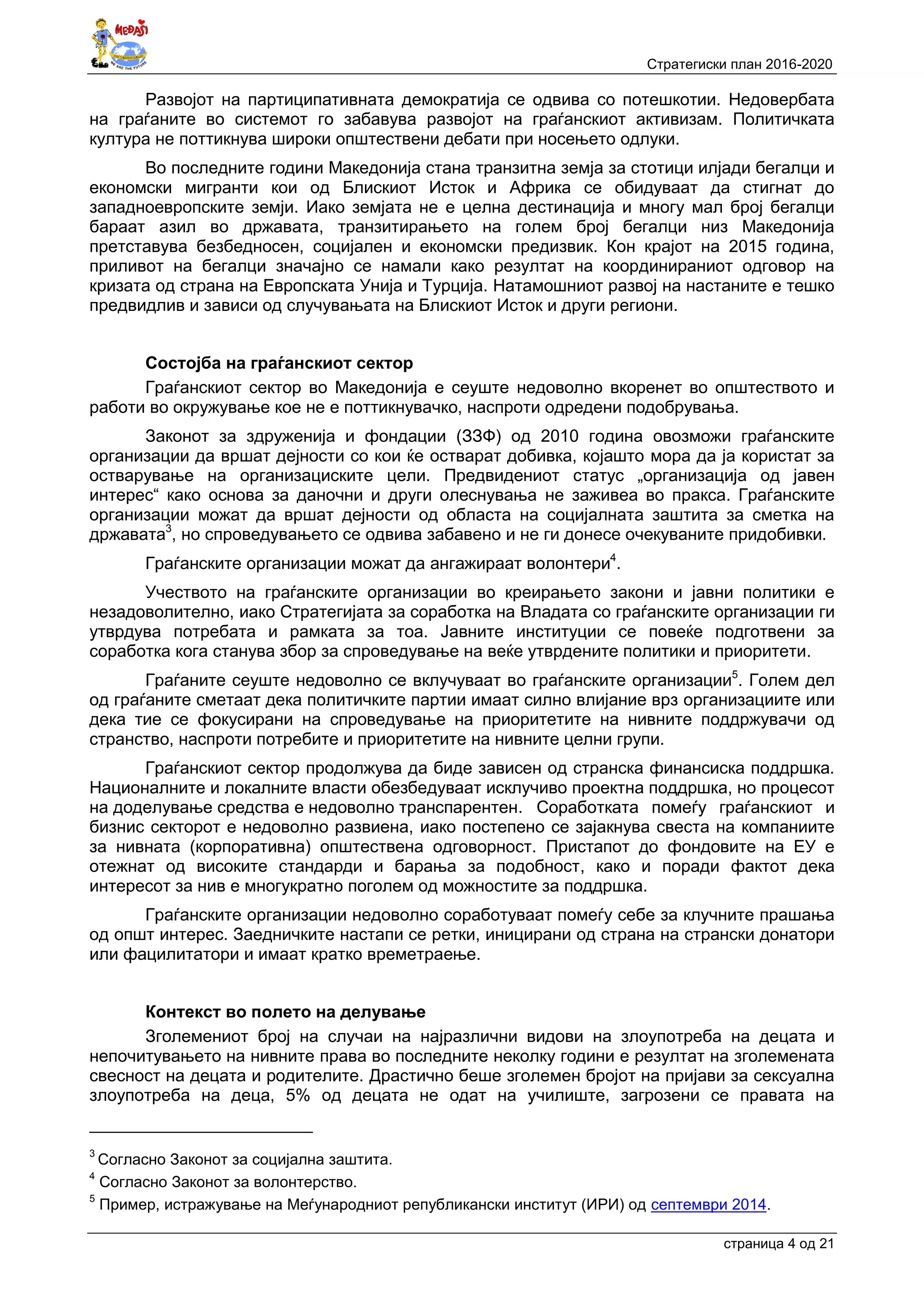 Стратегиски план 2016-2020
страница 4 oд 21
Развојот на партиципативната демократија се одвива со потешкотии. Недовербата
на граѓаните во системот го забавува развојот на граѓанскиот активизам. Политичката
култура не поттикнува широки општествени дебати при носењето одлуки.
Во последните години Македонија стана транзитна земја за стотици илјади бегалци и
економски мигранти кои од Блискиот Исток и Африка се обидуваат да стигнат до
западноевропските земји. Иако земјата не е целна дестинација и многу мал број бегалци
бараат азил во државата, транзитирањето на голем број бегалци низ Македонија
претставува безбедносен, социјален и економски предизвик. Кон крајот на 2015 година,
приливот на бегалци значајно се намали како резултат на координираниот одговор на
кризата од страна на Европската Унија и Турција. Натамошниот развој на настаните е тешко
предвидлив и зависи од случувањата на Блискиот Исток и други региони.
Состојба на граѓанскиот сектор
Граѓанскиот сектор во Македонија е сеуште недоволно вкоренет во општеството и
работи во окружување кое не е поттикнувачко, наспроти одредени подобрувања.
Законот за здруженија и фондации (ЗЗФ) од 2010 година овозможи граѓанските
организации да вршат дејности со кои ќе остварат добивка, којашто мора да ја користат за
остварување на организациските цели. Предвидениот статус „организација од јавен
интерес“ како основа за даночни и други олеснувања не заживеа во пракса. Граѓанските
организации можат да вршат дејности од областа на социјалната заштита за сметка на
државата3
, но спроведувањето се одвива забавено и не ги донесе очекуваните придобивки.
Граѓанските организации можат да ангажираат волонтери4
.
Учеството на граѓанските организации во креирањето закони и јавни политики е
незадоволително, иако Стратегијата за соработка на Владата со граѓанските организации ги
утврдува потребата и рамката за тоа. Јавните институции се повеќе подготвени за
соработка кога станува збор за спроведување на веќе утврдените политики и приоритети.
Граѓаните сеуште недоволно се вклучуваат во граѓанските организации5
. Голем дел
од граѓаните сметаат дека политичките партии имаат силно влијание врз организациите или
дека тие се фокусирани на спроведување на приоритетите на нивните поддржувачи од
странство, наспроти потребите и приоритетите на нивните целни групи.
Граѓанскиот сектор продолжува да биде зависен од странска финансиска поддршка.
Националните и локалните власти обезбедуваат исклучиво проектна поддршка, но процесот
на доделување средства е недоволно транспарентен. Соработката помеѓу граѓанскиот и
бизнис секторот е недоволно развиена, иако постепено се зајакнува свеста на компаниите
за нивната (корпоративна) општествена одговорност. Пристапот до фондовите на ЕУ е
отежнат од високите стандарди и барања за подобност, како и поради фактот дека
интересот за нив е многукратно поголем од можностите за поддршка.
Граѓанските организации недоволно соработуваат помеѓу себе за клучните прашања
од општ интерес. Заедничките настапи се ретки, иницирани од страна на странски донатори
или фацилитатори и имаат кратко времетраење.
Контекст во полето на делување
Зголемениот број на случаи на најразлични видови на злоупотреба на децата и
непочитувањето на нивните права во последните неколку години е резултат на зголемената
свесност на децата и родителите. Драстично беше зголемен бројот на пријави за сексуална
злоупотреба на деца, 5% од децата не одат на училиште, загрозени се правата на
3
Согласно Законот за социјална заштита.
4
Согласно Законот за волонтерство.
5
Пример, истражување на Меѓународниот републикански институт (ИРИ) од септември 2014.
 