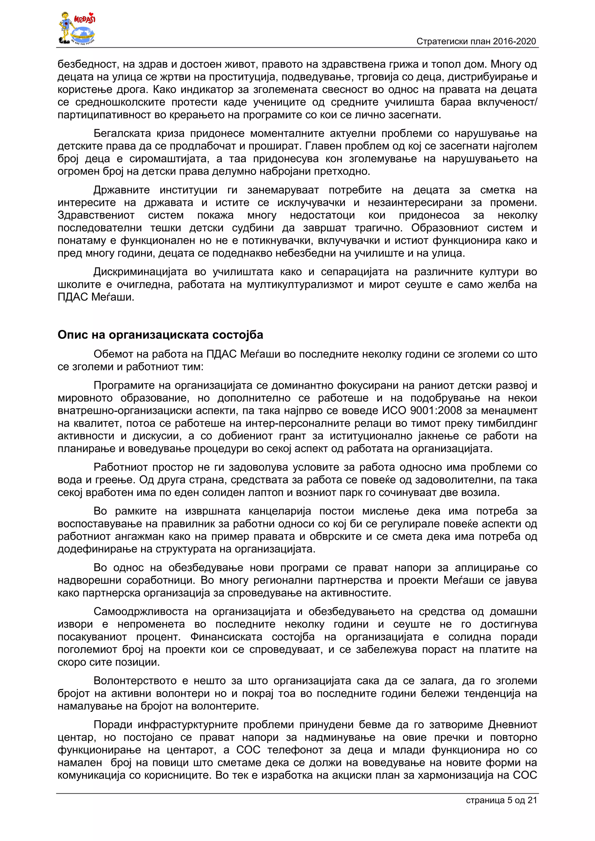 Стратегиски план 2016-2020
страница 5 oд 21
безбедност, на здрав и достоен живот, правото на здравствена грижа и топол дом. Многу од
децата на улица се жртви на проституција, подведување, трговија со деца, дистрибуирање и
користење дрога. Како индикатор за зголемената свесност во однос на правата на децата
се средношколските протести каде учениците од средните училишта бараа вклученост/
партиципативност во крерањето на програмите со кои се лично засегнати.
Бегалската криза придонесе моменталните актуелни проблеми со нарушување на
детските права да се продлабочат и прошират. Главен проблем од кој се засегнати најголем
број деца е сиромаштијата, а таа придонесува кон зголемување на нарушувањето на
огромен број на детски права делумно набројани претходно.
Државните институции ги занемаруваат потребите на децата за сметка на
интересите на државата и истите се исклучувачки и незаинтересирани за промени.
Здравствениот систем покажа многу недостатоци кои придонесоа за неколку
последователни тешки детски судбини да завршат трагично. Образовниот систем и
понатаму е функционален но не е потикнувачки, вклучувачки и истиот функционира како и
пред многу години, децата се подеднакво небезбедни на училиште и на улица.
Дискриминацијата во училиштата како и сепарацијата на различните култури во
школите е очигледна, работата на мултикултурализмот и мирот сеуште е само желба на
ПДАС Меѓаши.
Опис на организациската состојба
Обемот на работа на ПДАС Меѓаши во последните неколку години се зголеми со што
се зголеми и работниот тим:
Програмите на организацијата се доминантно фокусирани на раниот детски развој и
мировното образование, но дополнително се работеше и на подобрување на некои
внатрешно-организациски аспекти, па така најпрво се воведе ИСО 9001:2008 за менаџмент
на квалитет, потоа се работеше на интер-персоналните релаци во тимот преку тимбилдинг
активности и дискусии, а со добиениот грант за иституционално јакнење се работи на
планирање и воведување процедури во секој аспект од работата на организацијата.
Работниот простор не ги задоволува условите за работа односно има проблеми со
вода и греење. Од друга страна, средствата за работа се повеќе од задоволителни, па така
секој вработен има по еден солиден лаптоп и возниот парк го сочинуваат две возила.
Во рамките на извршната канцеларија постои мислење дека има потреба за
воспоставување на правилник за работни односи со кој би се регулирале повеќе аспекти од
работниот ангажман како на пример правата и обврските и се смета дека има потреба од
додефинирање на структурата на организацијата.
Во однос на обезбедување нови програми се прават напори за аплицирање со
надворешни соработници. Во многу регионални партнерства и проекти Меѓаши се јавува
како партнерска организација за спроведување на активностите.
Самоодржливоста на организацијата и обезбедувањето на средства од домашни
извори е непроменета во последните неколку години и сеуште не го достигнува
посакуваниот процент. Финансиската состојба на организацијата е солидна поради
поголемиот број на проекти кои се спроведуваат, и се забележува пораст на платите на
скоро сите позиции.
Волонтерството е нешто за што организацијата сака да се залага, да го зголеми
бројот на активни волонтери но и покрај тоа во последните години бележи тенденција на
намалување на бројот на волонтерите.
Поради инфрастурктурните проблеми принудени бевме да го затвориме Дневниот
центар, но постојано се прават напори за надминување на овие пречки и повторно
функционирање на центарот, а СОС телефонот за деца и млади функционира но со
намален број на повици што сметаме дека се должи на воведување на новите форми на
комуникација со корисниците. Во тек е изработка на акциски план за хармонизација на СОС
 