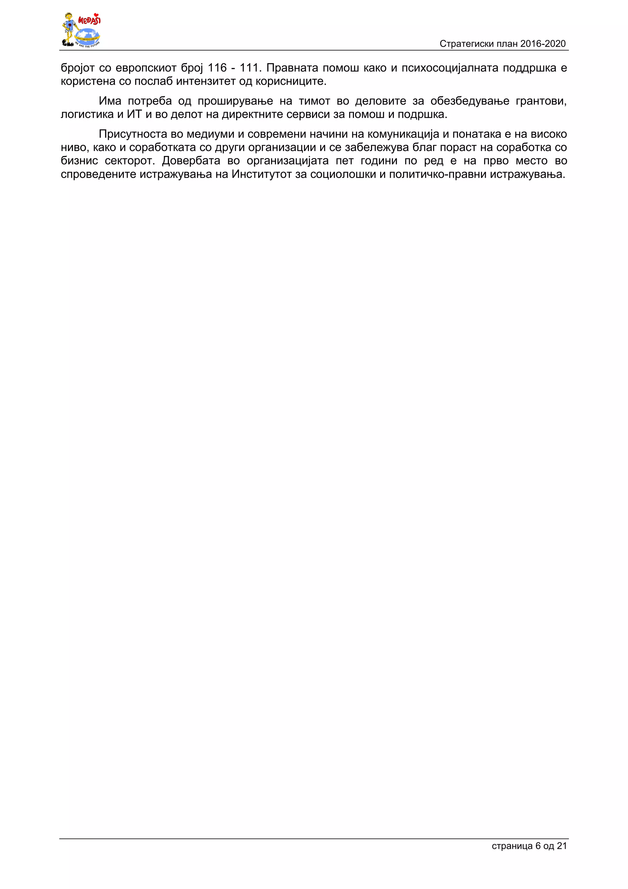 Стратегиски план 2016-2020
страница 6 oд 21
бројот со европскиот број 116 - 111. Правната помош како и психосоцијалната поддршка е
користена со послаб интензитет од корисниците.
Има потреба од проширување на тимот во деловите за обезбедување грантови,
логистика и ИТ и во делот на директните сервиси за помош и подршка.
Присутноста во медиуми и современи начини на комуникација и понатака е на високо
ниво, како и соработката со други организации и се забележува благ пораст на соработка со
бизнис секторот. Довербата во организацијата пет години по ред е на прво место во
спроведените истражувања на Институтот за социолошки и политичко-правни истражувања.
 