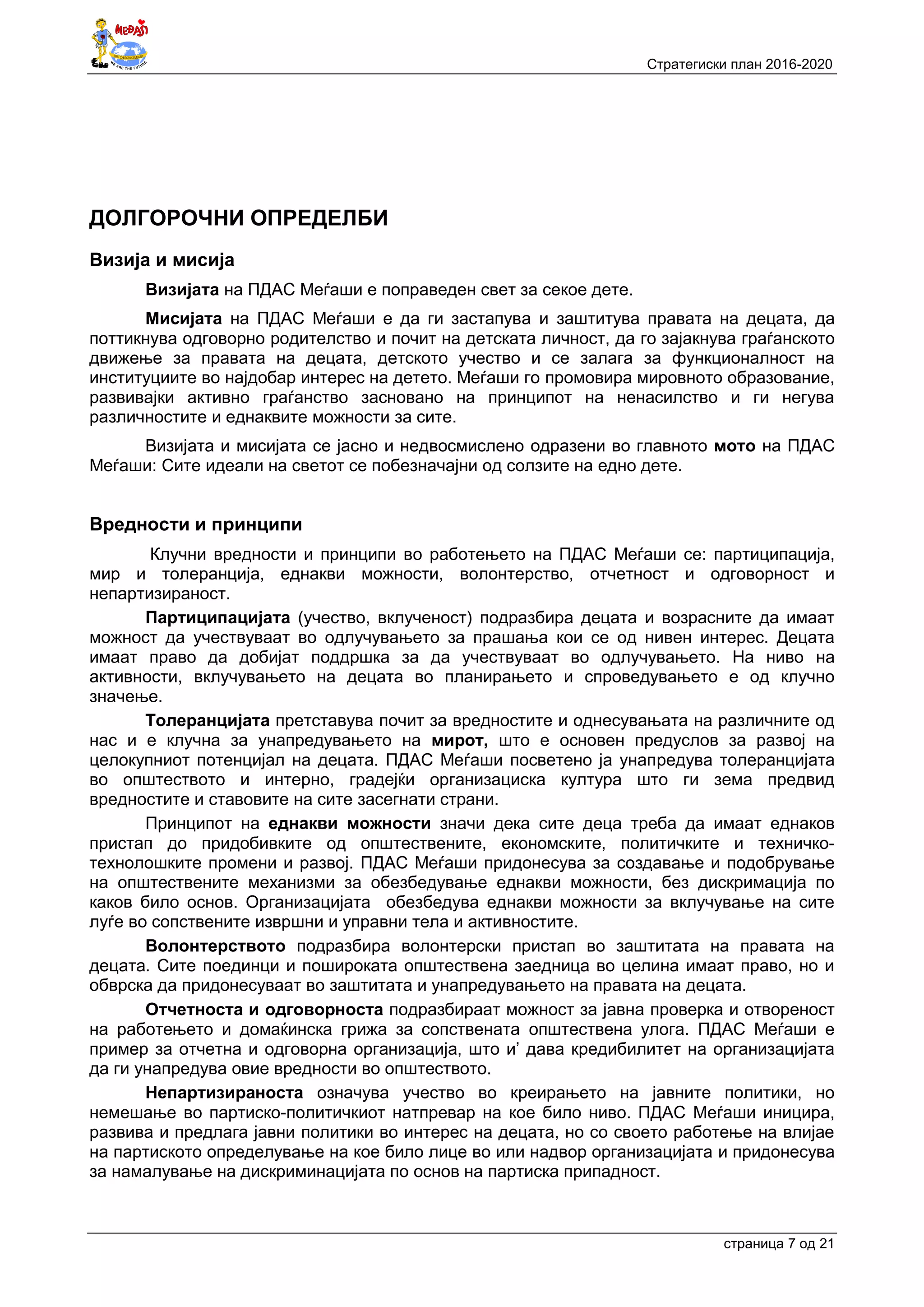 Стратегиски план 2016-2020
страница 7 oд 21
ДОЛГОРОЧНИ ОПРЕДЕЛБИ
Визија и мисија
Визијата на ПДАС Меѓаши е поправеден свет за секое дете.
Мисијата на ПДАС Меѓаши е да ги застапува и заштитува правата на децата, да
поттикнува одговорно родителство и почит на детската личност, да го зајакнува граѓанското
движење за правата на децата, детското учество и се залага за функционалност на
институциите во најдобар интерес на детето. Меѓаши го промовира мировното образование,
развивајки активно граѓанство засновано на принципот на ненасилство и ги негува
различностите и еднаквите можности за сите.
Визијата и мисијата се јасно и недвосмислено одразени во главното мото на ПДАС
Меѓаши: Сите идеали на светот се побезначајни од солзите на едно дете.
Вредности и принципи
Клучни вредности и принципи во работењето на ПДАС Меѓаши се: партиципација,
мир и толеранција, еднакви можности, волонтерство, отчетност и одговорност и
непартизираност.
Партиципацијата (учество, вклученост) подразбира децата и возрасните да имаат
можност да учествуваат во одлучувањето за прашања кои се од нивен интерес. Децата
имаат право да добијат поддршка за да учествуваат во одлучувањето. На ниво на
активности, вклучувањето на децата во планирањето и спроведувањето е од клучно
значење.
Толеранцијата претставува почит за вредностите и однесувањата на различните од
нас и е клучна за унапредувањето на мирот, што е основен предуслов за развој на
целокупниот потенцијал на децата. ПДАС Меѓаши посветено ја унапредува толеранцијата
во општеството и интерно, градејќи организациска култура што ги зема предвид
вредностите и ставовите на сите засегнати страни.
Принципот на еднакви можности значи дека сите деца треба да имаат еднаков
пристап до придобивките од општествените, економските, политичките и техничко-
технолошките промени и развој. ПДАС Меѓаши придонесува за создавање и подобрување
на општествените механизми за обезбедување еднакви можности, без дискримација по
каков било основ. Организацијата обезбедува еднакви можности за вклучување на сите
луѓе во сопствените извршни и управни тела и активностите.
Волонтерството подразбира волонтерски пристап во заштитата на правата на
децата. Сите поединци и пошироката општествена заедница во целина имаат право, но и
обврска да придонесуваат во заштитата и унапредувањето на правата на децата.
Отчетноста и одговорноста подразбираат можност за јавна проверка и отвореност
на работењето и домаќинска грижа за сопствената општествена улога. ПДАС Меѓаши е
пример за отчетна и одговорна организација, што и’ дава кредибилитет на организацијата
да ги унапредува овие вредности во општеството.
Непартизираноста означува учество во креирањето на јавните политики, но
немешање во партиско-политичкиот натпревар на кое било ниво. ПДАС Меѓаши иницира,
развива и предлага јавни политики во интерес на децата, но со своето работење на влијае
на партиското определување на кое било лице во или надвор организацијата и придонесува
за намалување на дискриминацијата по основ на партиска припадност.
 