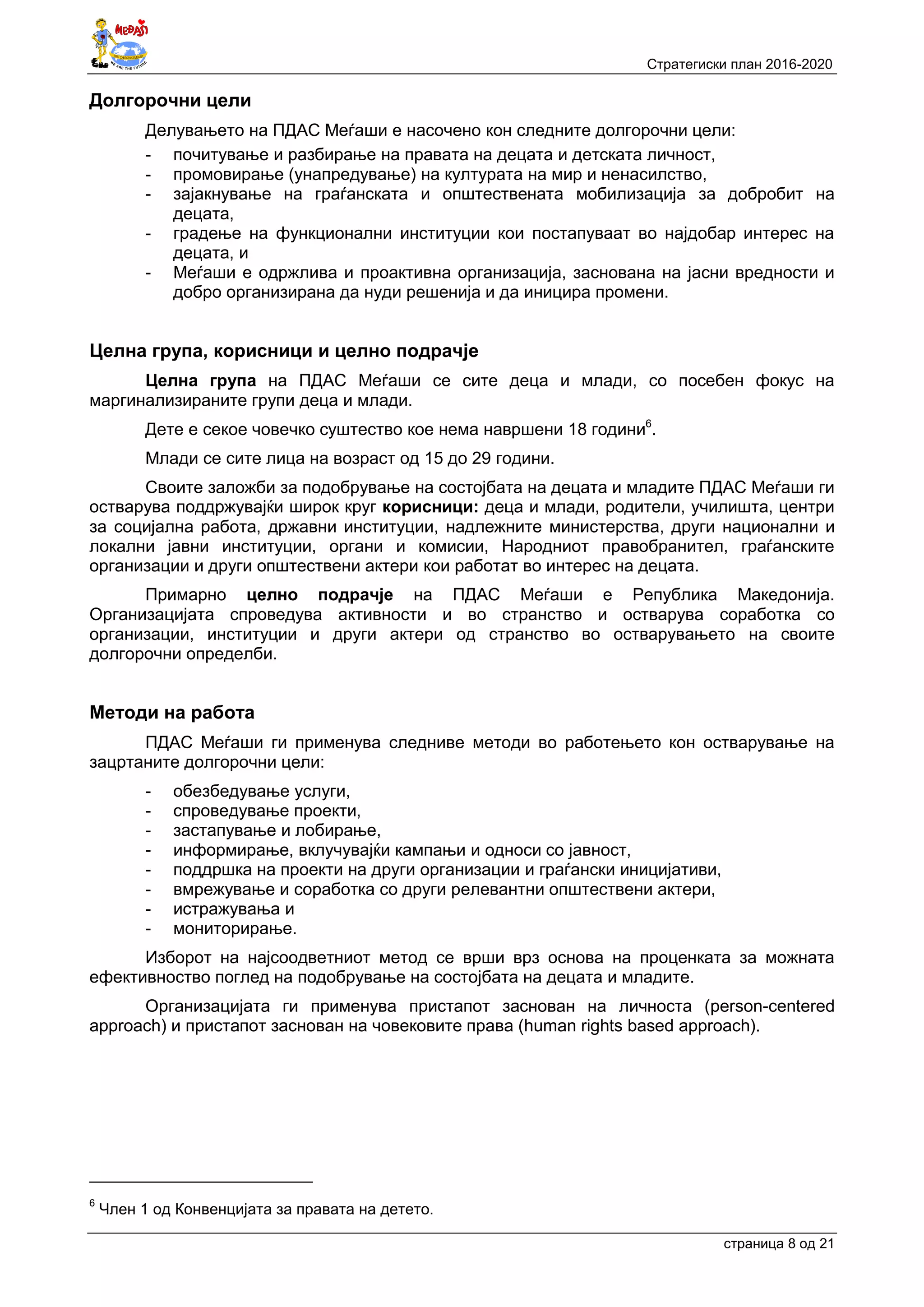 Стратегиски план 2016-2020
страница 8 oд 21
Долгорочни цели
Делувањето на ПДАС Меѓаши е насочено кон следните долгорочни цели:
- почитување и разбирање на правата на децата и детската личност,
- промовирање (унапредување) на културата на мир и ненасилство,
- зајакнување на граѓанската и општествената мобилизација за добробит на
децата,
- градење на функционални институции кои постапуваат во најдобар интерес на
децата, и
- Меѓаши е одржлива и проактивна организација, заснована на јасни вредности и
добро организирана да нуди решенија и да иницира промени.
Целна група, корисници и целно подрачје
Целна група на ПДАС Меѓаши се сите деца и млади, со посебен фокус на
маргинализираните групи деца и млади.
Дете е секое човечко суштество кое нема навршени 18 години6
.
Млади се сите лица на возраст од 15 до 29 години.
Своите заложби за подобрување на состојбата на децата и младите ПДАС Меѓаши ги
остварува поддржувајќи широк круг корисници: деца и млади, родители, училишта, центри
за социјална работа, државни институции, надлежните министерства, други национални и
локални јавни институции, органи и комисии, Народниот правобранител, граѓанските
организации и други општествени актери кои работат во интерес на децата.
Примарно целно подрачје на ПДАС Меѓаши е Република Македонија.
Организацијата спроведува активности и во странство и остварува соработка со
организации, институции и други актери од странство во остварувањето на своите
долгорочни определби.
Методи на работа
ПДАС Меѓаши ги применува следниве методи во работењето кон остварување на
зацртаните долгорочни цели:
- обезбедување услуги,
- спроведување проекти,
- застапување и лобирање,
- информирање, вклучувајќи кампањи и односи со јавност,
- поддршка на проекти на други организации и граѓански иницијативи,
- вмрежување и соработка со други релевантни општествени актери,
- истражувања и
- мониторирање.
Изборот на најсоодветниот метод се врши врз основа на проценката за можната
ефективноство поглед на подобрување на состојбата на децата и младите.
Организацијата ги применува пристапот заснован на личноста (person-centered
approach) и пристапот заснован на човековите права (human rights based approach).
6
Член 1 од Конвенцијата за правата на детето.
 