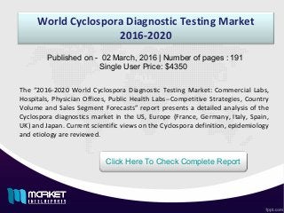 World Cyclospora Diagnostic Testing Market
2016-2020
Published on - 02 March, 2016 | Number of pages : 191
Single User Price: $4350
Click Here To Check Complete Report
The “2016-2020 World Cyclospora Diagnostic Testing Market: Commercial Labs,
Hospitals, Physician Offices, Public Health Labs--Competitive Strategies, Country
Volume and Sales Segment Forecasts” report presents a detailed analysis of the
Cyclospora diagnostics market in the US, Europe (France, Germany, Italy, Spain,
UK) and Japan. Current scientific views on the Cyclospora definition, epidemiology
and etiology are reviewed.
 