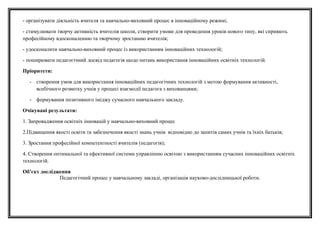 - організувати діяльність вчителя та навчально-виховний процес в інноваційному режимі;
- стимулювати творчу активність вчителів школи, створити умови для проведення уроків нового типу, які сприяють
професійному вдосконаленню та творчому зростанню вчителів;
- удосконалити навчально-виховний процес із використанням інноваційних технологій;
- поширювати педагогічний досвід педагогів щодо питань використання інноваційних освітніх технологій.
Пріоритети:
- створення умов для використання інноваційних педагогічних технологій з метою формування активності,
всебічного розвитку учнів у процесі взаємодії педагога з вихованцями;
- формування позитивного іміджу сучасного навчального закладу.
Очікувані результати:
1. Запровадження освітніх інновацій у навчально-виховний процес
2.Підвищення якості освіти та забезпечення якості знань учнів відповідно до запитів самих учнів та їхніх батьків;
3. Зростання професійної компетентності вчителів (педагогів);
4. Створення оптимальної та ефективної системи управлінню освітою з використанням сучасних інноваційних освітніх
технологій.
Об’єкт дослідження
Педагогічний процес у навчальному закладі, організація науково-дослідницької роботи.
 