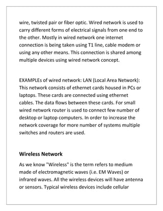 wire, twisted pair or fiber optic. Wired network is used to
carry different forms of electrical signals from one end to
the other. Mostly in wired network one internet
connection is being taken using T1 line, cable modem or
using any other means. This connection is shared among
multiple devices using wired network concept.
EXAMPLEs of wired network: LAN (Local Area Network):
This network consists of ethernet cards housed in PCs or
laptops. These cards are connected using ethernet
cables. The data flows between these cards. For small
wired network router is used to connect few number of
desktop or laptop computers. In order to increase the
network coverage for more number of systems multiple
switches and routers are used.
Wireless Network
As we know "Wireless" is the term refers to medium
made of electromagnetic waves (i.e. EM Waves) or
infrared waves. All the wireless devices will have antenna
or sensors. Typical wireless devices include cellular
 