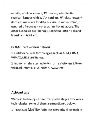 mobile, wireless sensors, TV remote, satellite disc
receiver, laptops with WLAN card etc. Wireless network
does not use wires for data or voice communication; it
uses radio frequency waves as mentioned above. The
other examples are fiber optic communication link and
broadband ADSL etc.
EXAMPLES of wireless network:
1. Outdoor cellular technologies such as GSM, CDMA,
WiMAX, LTE, Satellite etc.
2. Indoor wireless technologies such as Wireless LAN(or
WiFi), Bluetooth, IrDA, Zigbee, Zwave etc.
Advantage
Wireless technologies have many advantages over wires
technologies, some of them are mentioned below:
1.Increased Mobility: Wireless networks allow mobile
 