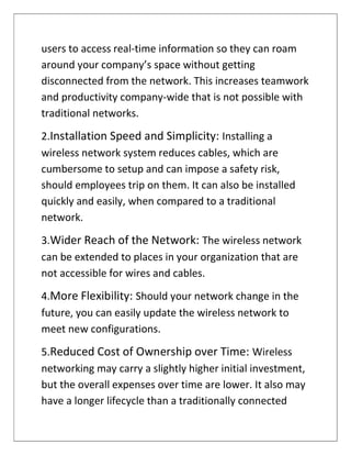 users to access real-time information so they can roam
around your company’s space without getting
disconnected from the network. This increases teamwork
and productivity company-wide that is not possible with
traditional networks.
2.Installation Speed and Simplicity: Installing a
wireless network system reduces cables, which are
cumbersome to setup and can impose a safety risk,
should employees trip on them. It can also be installed
quickly and easily, when compared to a traditional
network.
3.Wider Reach of the Network: The wireless network
can be extended to places in your organization that are
not accessible for wires and cables.
4.More Flexibility: Should your network change in the
future, you can easily update the wireless network to
meet new configurations.
5.Reduced Cost of Ownership over Time: Wireless
networking may carry a slightly higher initial investment,
but the overall expenses over time are lower. It also may
have a longer lifecycle than a traditionally connected
 