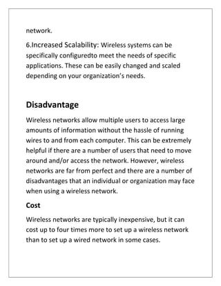 network.
6.Increased Scalability: Wireless systems can be
specifically configuredto meet the needs of specific
applications. These can be easily changed and scaled
depending on your organization’s needs.
Disadvantage
Wireless networks allow multiple users to access large
amounts of information without the hassle of running
wires to and from each computer. This can be extremely
helpful if there are a number of users that need to move
around and/or access the network. However, wireless
networks are far from perfect and there are a number of
disadvantages that an individual or organization may face
when using a wireless network.
Cost
Wireless networks are typically inexpensive, but it can
cost up to four times more to set up a wireless network
than to set up a wired network in some cases.
 