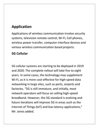 Application
Applications of wireless communication involve security
systems, television remote control, Wi-Fi, Cell phones,
wireless power transfer, computer interface devices and
various wireless communication based projects.
5G Cellular
5G cellular systems are starting to be deployed in 2019
and 2020. The complete rollout will take five to eight
years. In some cases, the technology may supplement
Wi-Fi, as it is more cost-effective for high-speed data
networking in large sites, such as ports, airports and
factories. “5G is still immature, and initially, most
network operators will focus on selling high-speed
broadband. However, the 5G standard is evolving and
future iterations will improve 5G in areas such as the
Internet of Things (IoT) and low-latency applications,”
Mr. Jones added.
 