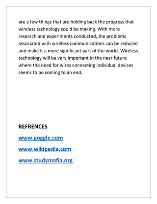 are a few things that are holding back the progress that
wireless technology could be making. With more
research and experiments conducted, the problems
associated with wireless communications can be reduced
and make it a more significant part of the world. Wireless
technology will be very important in the near future
where the need for wires connecting individual devices
seems to be coming to an end.
REFRENCES
www.goggle.com
www.wikipedia.com
www.studymafia.org
 