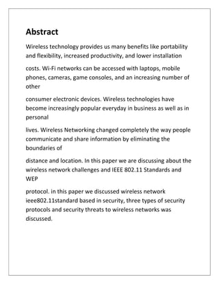 Abstract
Wireless technology provides us many benefits like portability
and flexibility, increased productivity, and lower installation
costs. Wi-Fi networks can be accessed with laptops, mobile
phones, cameras, game consoles, and an increasing number of
other
consumer electronic devices. Wireless technologies have
become increasingly popular everyday in business as well as in
personal
lives. Wireless Networking changed completely the way people
communicate and share information by eliminating the
boundaries of
distance and location. In this paper we are discussing about the
wireless network challenges and IEEE 802.11 Standards and
WEP
protocol. in this paper we discussed wireless network
ieee802.11standard based in security, three types of security
protocols and security threats to wireless networks was
discussed.
 