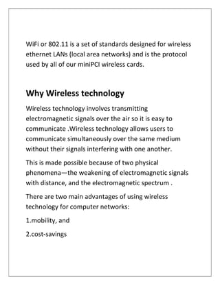 WiFi or 802.11 is a set of standards designed for wireless
ethernet LANs (local area networks) and is the protocol
used by all of our miniPCI wireless cards.
Why Wireless technology
Wireless technology involves transmitting
electromagnetic signals over the air so it is easy to
communicate .Wireless technology allows users to
communicate simultaneously over the same medium
without their signals interfering with one another.
This is made possible because of two physical
phenomena—the weakening of electromagnetic signals
with distance, and the electromagnetic spectrum .
There are two main advantages of using wireless
technology for computer networks:
1.mobility, and
2.cost-savings
 