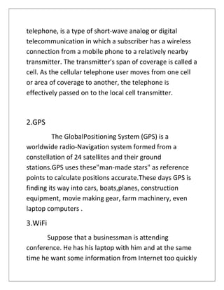 telephone, is a type of short-wave analog or digital
telecommunication in which a subscriber has a wireless
connection from a mobile phone to a relatively nearby
transmitter. The transmitter's span of coverage is called a
cell. As the cellular telephone user moves from one cell
or area of coverage to another, the telephone is
effectively passed on to the local cell transmitter.
2.GPS
The GlobalPositioning System (GPS) is a
worldwide radio-Navigation system formed from a
constellation of 24 satellites and their ground
stations.GPS uses these"man-made stars" as reference
points to calculate positions accurate.These days GPS is
finding its way into cars, boats,planes, construction
equipment, movie making gear, farm machinery, even
laptop computers .
3.WiFi
Suppose that a businessman is attending
conference. He has his laptop with him and at the same
time he want some information from Internet too quickly
 