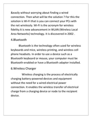 &easily without worrying about finding a wired
connection. Then what will be the solution ? For this the
solution is Wi-Fi that is you can connect your PCs with
the net wirelessly. Wi-Fi is the acronym for wireless
fidelity.It is new advancement in WLAN (Wireless Local
Area Networks) technology. It is discovered in 2002 .
4.Bluetooth
Bluetooth is the technology often used for wireless
keyboards and mice, wireless printing, and wireless cell
phone headsets. In order to use a device such as a
Bluetooth keyboard or mouse, your computer must be
Bluetooth-enabled or have a Bluetooth adapter installed.
6.Wireless Charger
Wireless charging is the process of electrically
charging battery-powered devices and equipment
without the need for a wired electrical power
connection. It enables the wireless transfer of electrical
charge from a charging device or node to the recipient
device.
 