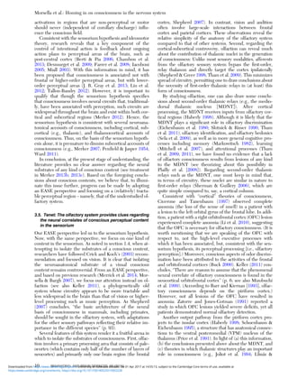 activations in regions that are non-perceptual or motor
should never (independent of corollary discharge) inﬂu-
ence the conscious ﬁeld.
Consistent with the sensorium hypothesis and ideomotor
theory, research reveals that a key component of the
control of intentional action is feedback about ongoing
action plans to perceptual areas of the brain, such as
post-central cortex (Berti & Pia 2006; Chambon et al.
2013; Desmurget et al. 2009; Farrer et al. 2008; Iacoboni
2005; Miall 2003). With this information in mind, it has
been proposed that consciousness is associated not with
frontal or higher-order perceptual areas, but with lower-
order perceptual areas (J. R. Gray et al. 2013; Liu et al.
2012; Tallon-Baudry 2012). However, it is important to
qualify that though the sensorium hypothesis speciﬁes
that consciousness involves neural circuits that, traditional-
ly, have been associated with perception, such circuits are
widespread throughout the brain and exist within both cor-
tical and subcortical regions (Merker 2012). Hence, the
sensorium hypothesis is consistent with several neuroana-
tomical accounts of consciousness, including cortical, sub-
cortical (e.g., thalamic), and thalamocortical accounts of
consciousness. Thus, on the basis of the sensorium hypoth-
esis alone, it is premature to dismiss subcortical accounts of
consciousness (e.g., Merker 2007; Penﬁeld & Jasper 1954;
Ward 2011).
In conclusion, at the present stage of understanding, the
literature provides no clear answer regarding the neural
substrates of any kind of conscious content (see treatment
in Merker 2013b; 2013c). Based on the foregoing conclu-
sions about conscious contents, we believe that, to illumi-
nate this issue further, progress can be made by adopting
an EASE perspective and focusing on a (relatively) tracta-
ble perceptual region – namely, that of the understudied ol-
factory system.
3.5. Tenet: The olfactory system provides clues regarding
the neural correlates of conscious perceptual content
in the sensorium
Our EASE perspective led us to the sensorium hypothesis.
Now, with the same perspective, we focus on one kind of
content in the sensorium. As noted in section 1.4, when at-
tempting to isolate the substrates of a conscious content,
researchers have followed Crick and Koch’s (2003) recom-
mendation and focused on vision. It is clear that isolating
the neuroanatomical substrate of a visual conscious
content remains controversial. From an EASE perspective,
and based on previous research (Merrick et al. 2014; Mor-
sella & Bargh 2007), we focus our attention instead on ol-
faction (see also Keller 2011), a phylogenetically old
system whose circuitry appears to be more tractable and
less widespread in the brain than that of vision or higher-
level processing such as music perception. As Shepherd
(2007) concludes, “the basic architecture of the neural
basis of consciousness in mammals, including primates,
should be sought in the olfactory system, with adaptations
for the other sensory pathways reﬂecting their relative im-
portance in the different species” (p. 93).
Several features of this system render it a fruitful arena in
which to isolate the substrates of consciousness. First, olfac-
tion involves a primary processing area that consists of pale-
ocortex (which contains only half of the number of layers of
neocortex) and primarily only one brain region (the frontal
cortex; Shepherd 2007). In contrast, vision and audition
often involve large-scale interactions between frontal
cortex and parietal cortices. These observations reveal the
relative simplicity of the anatomy of the olfactory system
compared to that of other systems. Second, regarding the
cortical-subcortical controversy, olfaction can reveal much
about the contribution of thalamic nuclei in the generation
of consciousness: Unlike most sensory modalities, afferents
from the olfactory sensory system bypass the ﬁrst-order,
relay thalamus and directly target the cortex ipsilaterally
(Shepherd & Greer 1998; Tham et al. 2009). This minimizes
spread of circuitry, permitting one to draw conclusions about
the necessity of ﬁrst-order thalamic relays in (at least) this
form of consciousness.
By studying olfaction, one can also draw some conclu-
sions about second-order thalamic relays (e.g., the medio-
dorsal thalamic nucleus [MDNT]). After cortical
processing, the MDNT receives inputs from olfactory cor-
tical regions (Haberly 1998). Although it is likely that the
MDNT plays a signiﬁcant role in olfactory discrimination
(Eichenbaum et al. 1980; Slotnick & Risser 1990; Tham
et al. 2011), olfactory identiﬁcation, and olfactory hedonics
(Sela et al. 2009), as well as in more general cognitive pro-
cesses including memory (Markowitsch 1982), learning
(Mitchell et al. 2007), and attentional processes (Tham
et al. 2009; 2011), we have found no evidence that a lack
of olfactory consciousness results from lesions of any kind
to the MDNT (see theorizing about this possibility in
Plailly et al. [2008]). Regarding second-order thalamic
relays such as the MDNT, one must keep in mind that,
in terms of circuitry, these nuclei are similar in nature to
ﬁrst-order relays (Sherman & Guillery 2006), which are
quite simple compared to, say, a cortical column.
Consistent with “cortical” theories of consciousness,
Cicerone and Tanenbaum (1997) observed complete
anosmia (the loss of the sense of smell) in a patient with
a lesion to the left orbital gyrus of the frontal lobe. In addi-
tion, a patient with a right orbitofrontal cortex (OFC) lesion
experienced complete anosmia (Li et al. 2010), suggesting
that the OFC is necessary for olfactory consciousness. (It is
worth mentioning that we are speaking of the OFC with
respect to, not the high-level executive processes with
which it has been associated, but, consistent with the sen-
sorium hypothesis, its perceptual processing [i.e., olfactory
perception].) Moreover, conscious aspects of odor discrim-
ination have been attributed to the activities of the frontal
and orbitofrontal cortices (Buck 2000). Keller (2011) con-
cludes, “There are reasons to assume that the phenomenal
neural correlate of olfactory consciousness is found in the
neocortical orbitofrontal cortex” (p. 6; see also Mizobuchi
et al. 1999). (According to Barr and Kiernan [1993], olfac-
tory consciousness depends on the piriform cortex.)
However, not all lesions of the OFC have resulted in
anosmia: Zatorre and Jones-Gotman (1991) reported a
study in which OFC lesions yielded severe deﬁcits, yet all
patients demonstrated normal olfactory detection.
Another output pathway from the piriform cortex pro-
jects to the insular cortex (Haberly 1998; Schoenbaum &
Eichenbaum 1995), a structure that has anatomical connec-
tions to the ventral posteromedial (VPM) nucleus of the
thalamus (Price et al. 1991). In light of (a) this information,
(b) the conclusions presented above about the MDNT, and
(c) theories in which thalamic structures play an important
role in consciousness (e.g., Joliot et al. 1994; Llinás &
Morsella et al.: Homing in on consciousness in the nervous system
10 BEHAVIORAL AND BRAIN SCIENCES, 39 (2016)
https:/www.cambridge.org/core/terms. https://doi.org/10.1017/S0140525X15002228
Downloaded from https:/www.cambridge.org/core. University of Colorado Boulder, on 01 Apr 2017 at 14:55:13, subject to the Cambridge Core terms of use, available at
 
