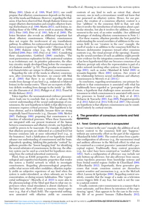 Ribary 2001; Llinás et al. 1998; Ward 2011), one could
propose that olfactory consciousness depends on the integ-
rity of the insula and thalamus. However, regarding the thal-
amus, it has been observed that, though thalamic lesions can
impair olfactory discrimination and complex olfactory learn-
ing (Eichenbaum et al. 1980; Martin 2013), such lesions, in-
cluding those of the VPM, never result in anosmia (Martin
2013; Price 1985; Price et al. 1991; Sela et al. 2009). The
lesion literature also reveals an additional important fact
about olfactory consciousness. Olfactory consciousness
does not require the involvement of any transthalamic
pathway. In addition, for corticocortical connections, the ol-
factory system requires no “higher-order” (Sherman & Guil-
lery 2006) thalamic relays (e.g., the MDNT or VPM;
Gottfried 2006; Price 1985; Price et al. 1991). Considering
these characteristics, Gottfried (2006) concludes, “The
most parsimonious explanation for this anatomical variation
is an evolutionary one: As primitive paleocortex, the olfac-
tory circuitry simply developed long before the emergence
of a thalamic module” (p. 53). These peculiar neuroanatom-
ical characteristics are unique to olfactory consciousness.
Regarding the role of the insula in olfactory conscious-
ness, after reviewing the literature, we concur with Mak
et al. (2005) that there is no evidence that anosmia
results from damage of any kind (e.g., unilateral or bilateral
lesions) to the insular cortex: “There are no reports of olfac-
tory deﬁcits resulting from damage to the insula” (p. 1693;
see also Damasio et al. 2012; Philippi et al. 2012; Tranel &
Welsh-Bohmer 2012).
Taken together, the neuroanatomical evidence presented
above leads one to conclude that, in order to advance the
current understanding of the neural underpinnings of con-
sciousness, the next hypothesis to falsify is that olfactory con-
sciousness requires cortical processes. This hypothesis is far
from obvious, and it is falsiﬁable, because there are strong
empirically based frameworks (e.g., Damasio 1999; Merker
2007; Panksepp 1998) proposing that consciousness is a
function of subcortical processes. When these frameworks
are integrated with our present treatment of the liaison
between consciousness and olfactory circuits, our hypothesis
could be proven to be inaccurate. For example, it might be
that olfactory percepts are elaborated at a cortical level but
become conscious only at some subcortical level (e.g., in
the brainstem). Such a falsiﬁcation of our hypothesis would
advance our understanding of consciousness and the brain.
Figuratively speaking, falsifying this particular “cortical” hy-
pothesis provides the “lowest hanging fruit” for identifying
the neural substrates of consciousness. In this way, the olfac-
tory system can be used as a test-bed for hypotheses stem-
ming from the cortical-subcortical controversy.
Third, from an EASE perspective, there are phenome-
nological and cognitive/mechanistic properties that render
this system a fruitful network in which to investigate
consciousness. Regarding phenomenological properties,
unlike what occurs with other modalities, olfaction regular-
ly yields no subjective experience of any kind when the
system is under-stimulated, as when odorants are in low
concentration, or during sensory habituation. This “experi-
ential nothingness” (Morsella et al. 2010) is more akin to
the phenomenology of the blind spot than to what one ex-
periences when visual stimulation is absent (darkness). In
the latter case, there still exists a conscious, visual experi-
ence (e.g., that of a black ﬁeld). The experiential nothing-
ness associated with olfaction yields no conscious
contents of any kind to such an extent that, absent
memory, one in such a circumstance would not know that
one possessed an olfactory system. Hence, for our pur-
poses, the creation of a conscious olfactory content is a
true “addition” to the conscious ﬁeld in that, not only
does it involve the introduction of information about a par-
ticular stimulus, but also it involves the addition, from one
moment to the next, of an entire modality. (See additional
advantages of studying olfactory consciousness in Note 1.)
For these reasons, olfaction provides the best portal for
understanding the neural correlates of additions to the con-
scious ﬁeld. In our “creature in the cave” example, the
smell of smoke is an addition to the conscious ﬁeld that in-
ﬂuences skeletomotor responses toward other conscious
contents (e.g., the visual percept of the opening). Examin-
ing the neural correlates of such an addition might provide
more evidence for the integration consensus. For example,
it has been hypothesized that one becomes conscious of an
olfactory percept only when the representation is part of a
wider network involving other systems (Cooney & Gazza-
niga 2003), such as motor (Mainland & Sobel 2006) or
semantic-linguistic (Herz 2003) systems. (See review of
the relationship between neural oscillations and olfactory
consciousness in Merrick et al. [2014].)
In conclusion, regarding neuroanatomy, our primary hy-
pothesis is that consciousness is associated with what has
traditionally been regarded as “perceptual” regions of the
brain, a hypothesis that challenges some accounts of con-
sciousness in which consciousness is associated with execu-
tive processes in frontal cortex (e.g., Boly et al. 2011;
Dehaene & Naccache 2001; Lau 2008; Panagiotaropoulos
et al. 2012; Safavi et al. 2014; Velly et al. 2007). Our second-
ary hypothesis is that olfactory consciousness can be consti-
tuted entirely by cortical circuits.
4. The generation of conscious contents and ﬁeld
dynamics
4.1. Tenet: Content generation is encapsulated
In our “creature in the cave” example, the addition of an ol-
factory content to the conscious ﬁeld just “happens,”
without any noteworthy effort on the part of the organism
(Mainland & Sobel 2006). The content arises from a partic-
ular conﬁguration of afference (e.g., the unconscious visual
and auditory afference in the McGurk effect) to what can
be construed as a content generator (associated with a per-
ceptual region). Traditionally, these content generators
(e.g., for color) have been construed as “modules” (Fodor
1983). Such a conﬁguration of afference may include not
only bottom-up afference, but also afference from uncon-
scious top-down processes from knowledge systems and
from frontal control regions (Suhler & Churchland 2009;
Tallon-Baudry 2012). Importantly, these generative pro-
cesses that create conscious content are themselves
context sensitive and unconscious (e.g., as in the McGurk
effect; Lamme & Spekreijse 2000). Regarding context sen-
sitivity, consider that the image of a snake on a television
screen triggers little if any fear, but such is not the case
in a natural context.
Usually, contents enter consciousness in a manner that is
more automatic, and less driven by intentions of the expe-
riencing “agent,” than appears to be the case in the every-
day life of us pensive humans (Tallon-Baudry 2012;
Morsella et al.: Homing in on consciousness in the nervous system
BEHAVIORAL AND BRAIN SCIENCES, 39 (2016) 11
https:/www.cambridge.org/core/terms. https://doi.org/10.1017/S0140525X15002228
Downloaded from https:/www.cambridge.org/core. University of Colorado Boulder, on 01 Apr 2017 at 14:55:13, subject to the Cambridge Core terms of use, available at
 
